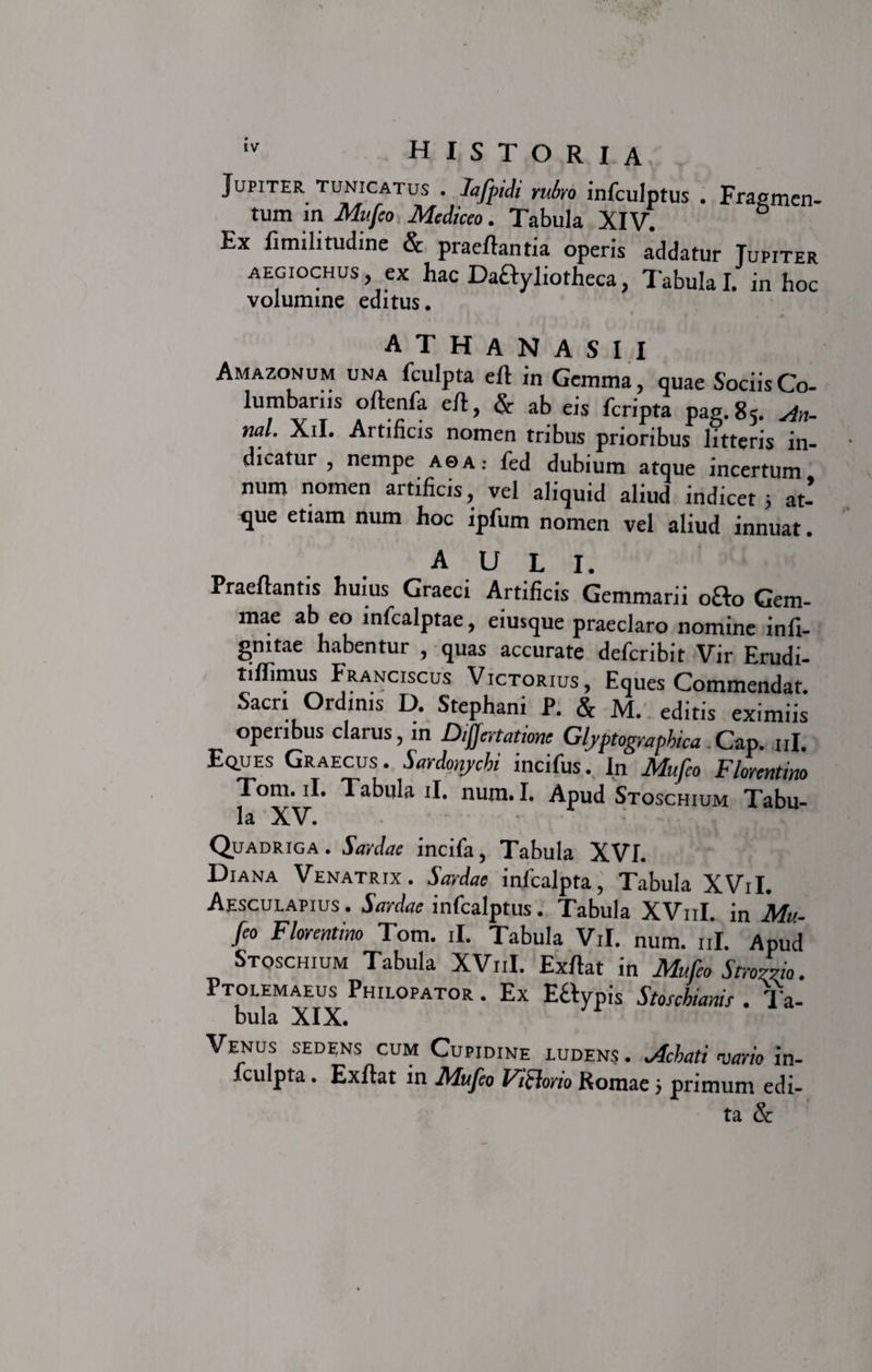 Jupiter tunicatus . Iafpidi rubro infculptus . Fragmen¬ tum in Mufeo Mediceo. Tabula XIV. Ex fimilitudine &amp; praeftantia operis addatur Jupiter aegiochus, ex hac DaHyliotheca, Tabula I. in hoc volumine editus. . * . * • • » A T H A N A S I I Amazonum una fculpta eft in Gemma, quae Sociis Co¬ lumbatus oltenla eft, &amp; ab eis feripta pag.85. An- nal. Xil. Artificis nomen tribus prioribus litteris in¬ dicatur , nempe A0A: fed dubium atque incertum num nomen artificis, vel aliquid aliud indicet 5 at¬ que etiam num hoc ipfum nomen vel aliud innuat. AULI. Praeftantis huius Graeci Artificis Gemmarii ofto Gem¬ mae ab eo mfcalptae, eiusque praeclaro nomine infi- gmtae habentur , quas accurate deferibit Vir Erudi- tifiimus Franciscus Victorius, Eques Commendat. Sacri Ordinis D. Stephani P. &amp; M. editis eximiis operibus clarus, in Differtatione Glyptograpbica Cap. ni. Eq.ues Graecus. Sardonychi incifus. In Mufeo Florentino Tom. ii. Tabula ii. num. I. Apud Stoschium Tabu- la XV. Quadriga. Sardae incifa, Tabula XVI. Diana Venatrix. Sardae inlcalpta, Tabula XViI. Aesculapius . Sardae infealptus. Tabula XV11I. in Mu¬ feo Florentino Tom. ii. Tabula Vil. num. ni. Apud Stoschium Tabula XV11I. Exrtat in Mufeo Stroma. Ptolemaeus Philopator . Ex Ettypis Stoschianis . Ta- bula XIX. Venus sedens cum Cupidine ludens . Mati vario in- fculpta. Exftat in Mufeo Viftorio Romae; primum edi¬ ta &amp;