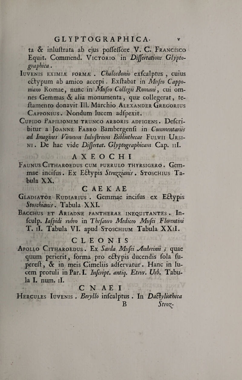 ta &amp; inlullrata ab ejus poffeffore V. C. Francisco Equit. Commend. Victorio in Dijfertatione Glypto- graphica. Iuvenis eximia FORMiE . Chalcedonio exfcalptus , cuius eftypum ab amico accepi. Exftabat in Mujeo Cappo- niano Romae, nunc in Mufeo Collegii Romani, cui om¬ nes Gemmas &amp; alia monumenta, qua: collegerat, te- flamento donavit 111. Marchio Alexander Gregorius Capponius. Nondum lucem adfpexit. Cupido Papilionem trunco arboris adfigens . Defcri- bitur a Joanne Fabro Bambergenfi in Commentariis ad Imagines Virorum Inluflrium Bibliothecae Fulvii Ursi¬ ni . De hac vide Dijjertat. Glyptographicam Cap. ni. A X E O C H I Faunus Citharoedus cum puerulo thyrsigero . Gem¬ mae incifus. Ex JLQrypis Strozgianis * Stoschius Ta¬ bula XX. C AE K AE Gladiator Rudiarius . Gemmae incifus ex Eftypis Stoschianis. Tabula XXI. Bacchus et Ariadne pantherae inequitantes . In- fculp. Iafpidi rubro in Thefauro Mediceo Mufei Florentini T, ii. Tabula VI. apud Stoschium Tabula XXiI. CLEONIS Apollo Citharoedus . Ex Sarda Mufei Mndreinii j quae quum perierit, forma pro eftypis ducendis fola fu- pereft, &amp; in meis Cimeliis adfervatur. Hanc in lu¬ cem protuli in Par. I. Infcript. antiq. Etrur. Urb. Tabu¬ la I. num. ii. CNAEI Hercules Iuvenis . Beryllo infcalptus . In DaSlyliotheca B Stvo