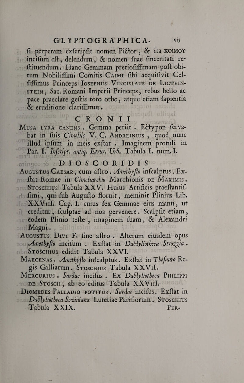 fi perperam exfcripfit nomen Piftor , &amp; ita koimot incifum eft, delendum, &amp; nomen fuae finceritati re- fli tuendum. Hanc Gemmam pretiofifiimam poft obi¬ tum Nobiliflimi Comitis Caimi fibi acquifivit Cel- fiflimus Princeps Iosephus Vincislaus de Lictein- stein, Sac. Romani Imperii Princeps, rebus bello ac pace praeclare geflis toto orbe, atque etiam fapientia &amp; eruditione dariflimus, C R O N I I Musa lyra canens . Gemma periit . EHypon ferva- bat in fuis Cimdiis V, C. Andreinius , quod nunc illud ipfum in meis exflat . Imaginem protuli in Par. I. Infcript. anticp Etrur. Urb. Tabula I. num. I. DIOSCORIDIS Augustus Caesar , cum aftro. *Amethyflo infcalptus * Ex¬ flat Romae in Cimeliarchio Marchionis de Maximis . Stoschius Tabula XXV. Huius Artificis praeftantif- v fimi, qui fub Augufto floruit, meminit Plinius Lib. XXViiI. Cap. I. cuius fex Gemmae eius manu, ut creditur, fculptae ad nos pervenere. Scalpfit etiam, eodem Plinio tefle , imaginem fuam, &amp; Alexandri Magni. Augustus Divi F. fine aflro . Alterum eiusdem opus vdmethjyjlo incifum . Exflat in DaClyliotheca Strozgia . Stoschius edidit Tabula XXVI. Maecenas . ^4methyjio infcalptus . Exflat in Thefauro Re¬ gis Galliarum. Stoschius Tabula XXViI. Mercurius . Sardae incifus . Ex Dactyliotheca Philippi de Stosch , ab eo editus Tabula XXViiI. Diomedes Palladio potitus. Sardae incifus. Exflat in Dadyliotheca Seviniana Lutetiae Parifiorum. Stoschius Tabula XXIX. Per-