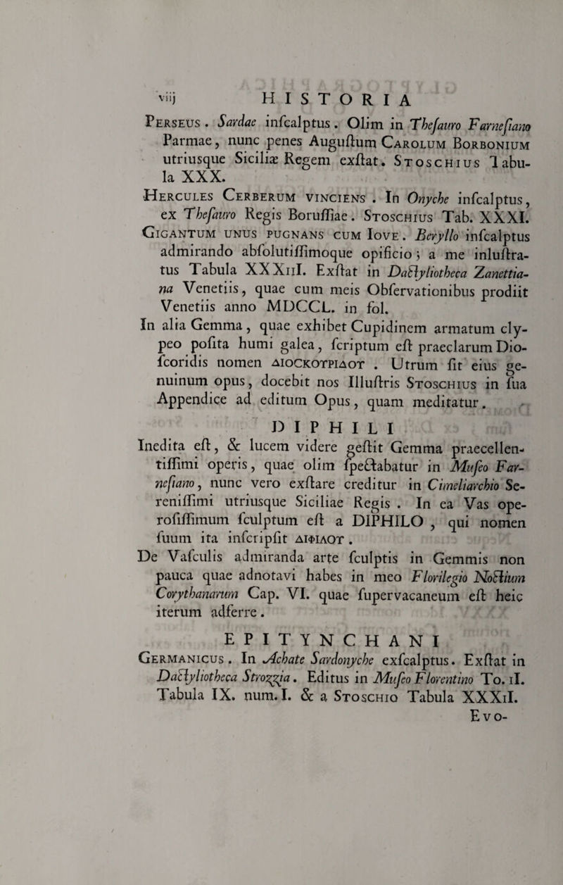 Perseus . Sardae infcalptus. Olim in The/auro Farnefiano Parmae, nunc penes Auguftum Carolum Borbonium utriusque Sicilias Regem exftat. Stoschius labu- la XXX. Hercules Cerberum vinciens . In Onyche infcalptus, ex Thefauro Regis Borufliae. Stoschius Tab. XXXI. Cigantum unus pugnans cum Iove . Beryllo infcalptus admirando abfolutiffimoque opificio} a me inluftra- tus Tabula XXXnl. Exffat in Datlyliotheca Zanettia- na Venetiis, quae cum meis Obfervationibus prodiit Venetiis anno MDCCL. in fol. In alia Gemma , quae exhibet Cupidinem armatum cly- peo pofita humi galea, fcriptum efl praeclarum Dio- icoridis nomen aiockotpiaot . Utrum fit eius ge¬ nuinum opus, docebit nos Illu/dris Stoschius in fua Appendice ad editum Opus, quam meditatur. DIPHILI Inedita eft, &amp; lucem videre geftit Gemma praecellen- tiffimi operis, quae olim fpeHabatur in Mufeo Far- nefiano, nunc vero exftare creditur in Cimeliarchio Se- reniffimi utriusque Siciliae Regis . In ea Vas ope- rofiflimum fculptum eft a DIPHILO , qui nomen fuum ita infcripfit ai$iaot . De Vafculis admiranda arte fculptis in Gemmis non pauca quae adnotavi habes in meo Florilegio Nothum Corythanamm Cap. VI. quae fupervacaneum eft heic iterum adferre. EPITYNCHANI Germanicus. In Mchate Sardonyche exfcalptus. Exflat in Datlyliotheca Stroma. Editus in Mufeo Florentino To. ii. Tabula IX. num. I. &amp; a Stoschio Tabula XXXiI. E vo-
