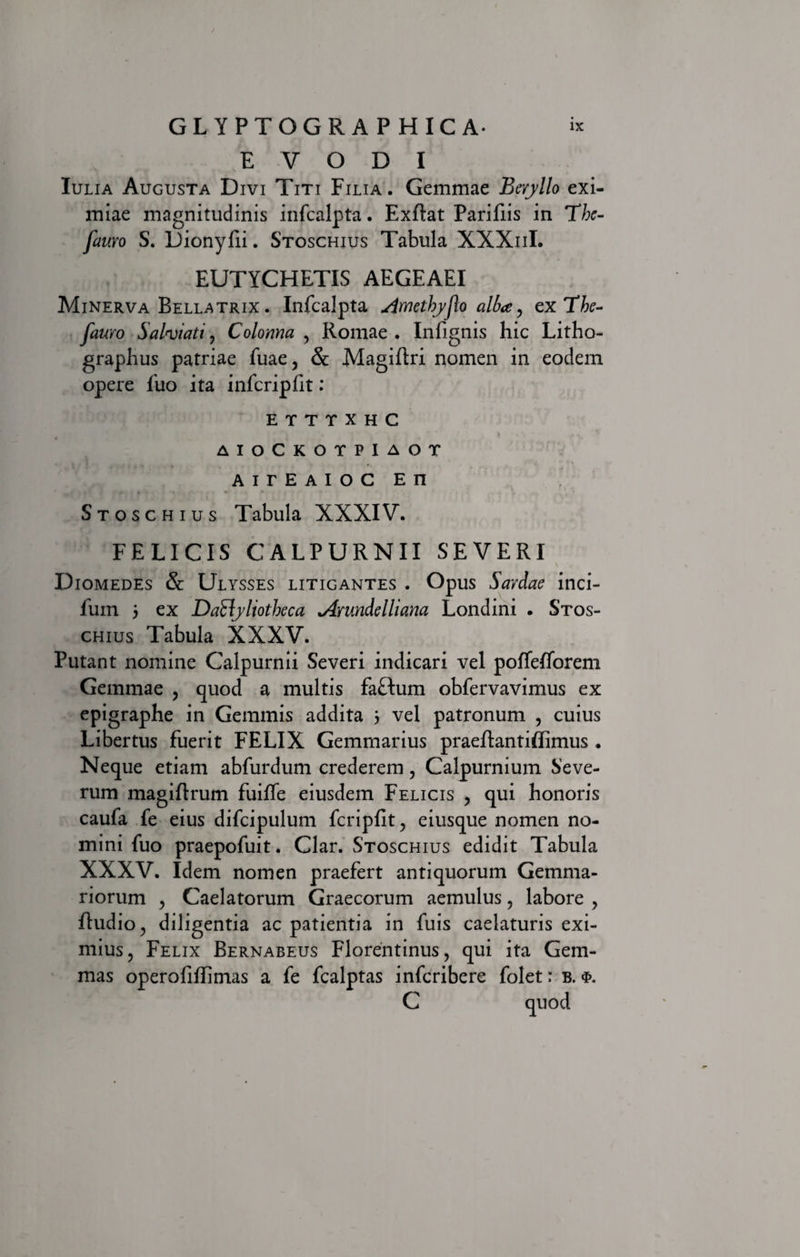 E V O D I Iulia Augusta Divi Titi Filia. Gemmae Beryllo exi¬ miae magnitudinis infcalpta. Exftat Parifiis in Tbe- fauvo S. Dionyfii. Stoschius Tabula XXXiiI. EUTYCHETIS AEGEAEI Minerva Bellatrix . Infcalpta ^imethyflo alba, ex The- fauro Salpinati, Colonna , Romae . Infignis hic Litho- graphus patriae fuae, &amp; Magiftri nomen in eodem opere fuo ita infcripfit: E T T T X H C '• . L ' * • * « *•? * •• v* V. • AIOCKOTPIAOT AITEAIOC En Stoschius Tabula XXXIV. FELICIS CALPURNII SEVERI Diomedes &amp; Ulysses litigantes . Opus Sardae inci- fum 5 ex DaSlyliotbeca Amndelliana Londini . Stos¬ chius Tabula XXXV. Putant nomine Calpurnii Severi indicari vel poffefforem Gemmae , quod a multis faftum obfervavimus ex epigraphe in Gemmis addita 3 vel patronum , cuius Libertus fuerit FELIX Gemmarius praeftantiflimus . Neque etiam abfurdum crederem, Calpurnium Seve¬ rum magiftrum fuiffe eiusdem Felicis , qui honoris caufa fe eius difcipulum fcripfit, eiusque nomen no¬ mini fuo praepofuit. Clar. Stoschius edidit Tabula XXXV. Idem nomen praefert antiquorum Gemma¬ riorum , Caelatorum Graecorum aemulus , labore , ftudio, diligentia ac patientia in fuis caelaturis exi¬ mius, Felix Bernabeus Florentinus, qui ita Gem¬ mas operofiffimas a fe fcalptas infcribere folet: b. C quod