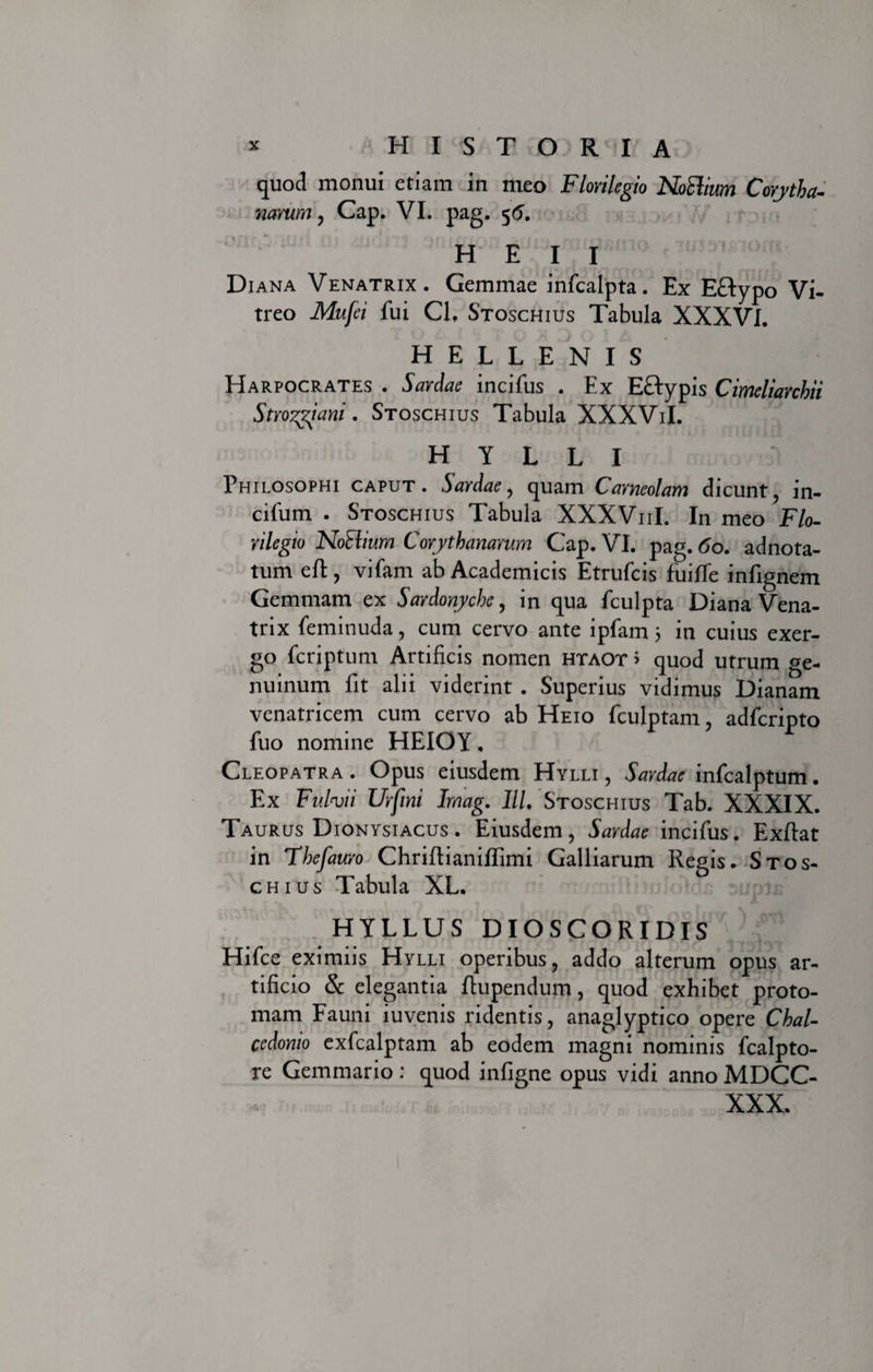 quod monui etiam in meo Florilegio NoSlium Corytha- narum, Cap. VI. pag. 56. H E I I Diana Venatrix. Gemmae infcalpta. Ex Eflypo Vi¬ treo Mufei fui Cl. Stoschius Tabula XXXVI. H E L L E N I S Harpocrates . Sardae incifus . Ex Eftypis Cimeliarchii Stroygiani. Stoschius Tabula XXXViI. HYLLI Philosophi caput. Sardae, quam Carneolam dicunt, in- cifum . Stoschius Tabula XXXV11I. In meo Flo-- rilegio NoElium Corythanarum Cap. VI. pag. 60. adnota- tum eft , vifam ab Academicis Etrufcis fuiffe infignem Gemmam ex Sardonyche, in qua fculpta Diana Vena¬ trix feminuda, cum cervo ante ipfam 5 in cuius exer- go fcriptum Artificis nomen htaot &gt; quod utrum ge¬ nuinum fit alii viderint . Superius vidimus Dianam venatricem cum cervo ab Heio fculptam, adfcripto fuo nomine HEIOY, Cleopatra . Opus eiusdem Hylli , Sardae infcalptum. Ex Fulvii Urfini Imag. IlL Stoschius Tab. XXXIX. Taurus Dionysiacus . Eiusdem, Sardae incifus. Exftat in Thefauro Chrifiianilfimi Galliarum Regis. Stos¬ chius Tabula XL. HYLLUS DIOSCORIDIS ' [-f* Hifce eximiis Hylli operibus, addo alterum opus ar¬ tificio &amp; elegantia fiupendum, quod exhibet proto- mam Fauni iuvenis ridentis, anaglyptico opere Chal- ccdomo exfcalptam ab eodem magni nominis fcalpto- re Gemmario : quod infigne opus vidi anno MDCC- XXX.