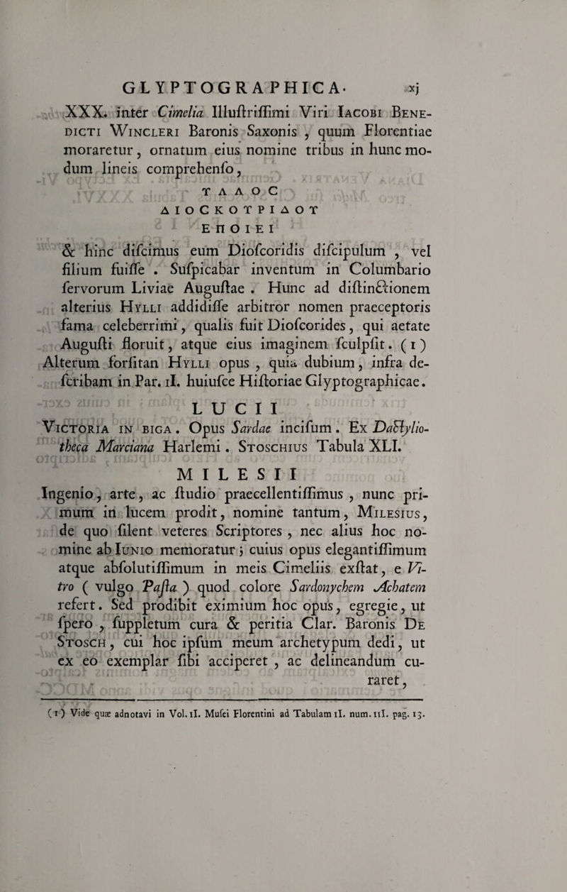 XXX. inter Cimelia Illuftriffimi Viri Iacobi Bene¬ dicti Wincleri Baronis Saxonis , quum Florentiae moraretur , ornatum eius nomine tribus in hunc mo¬ dum lineis comprehenfo, r a a o c AIOCKOTPIAOT EnOIEI &amp; hinc difcimus eum Diofcoridis difcipulum , vel filium fuifle . Sufpicabar inventum in Columbario fervorum Liviae Auguftae . Hunc ad diflinftionem alterius Hylli addidiffe arbitror nomen praeceptoris fama celeberrimi , qualis fuit Diofcorides, qui aetate Augufti floruit, atque eius imaginem fculpfit. (i) Alterum forlitan Hylli opus , quia dubium, infra de- fcribam in Par. ii, huiufce Hiftoriae Glyptographicae. .13X3 muo tti i mi) L U C I I Victoria in biga. Opus Sardae incifum. Ex Da&amp;ylio- theca Marciana Harlemi. Stoschius Tabula XLI. MILESII Ingenio, arte, ac Audio praecellentiflimus , nunc pri¬ mum in lucem prodit, nomine tantum, Milesius, de quo filent veteres Scriptores , nec alius hoc no¬ mine ab Iunio memoratur 3 cuius opus elegantiflimum atque abfolutiffimum in meis Cimeliis exftat, e Vi¬ tro ( vulgo Pajla ) quod colore Sardonychem ^Achatem refert. Sed prodibit eximium hoc opus, egregie, ut fpero , fuppletum cura &amp; peritia Clar. Baronis De Stosch , cui hoc ipfum meum archetypum dedi, ut ex eo exemplar fibi acciperet , ac delineandum cu¬ raret ,