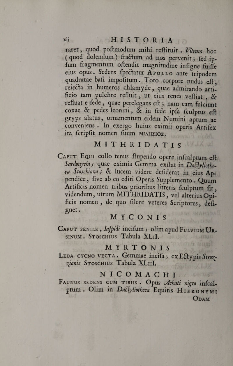 raret, quod poftmodum mihi reftituit . Vitrum hoc (quod dolendum) fra&amp;um ad nos pervenit 3 fed ip- fum fragmentum oflendi.t magnitudine infigne fuiffe eius opus. Sedens fpeftatur Apollo ante tripodem quadratae bafi impofitum. Toto corpore nudus eA reiefta in humeros chlamyde, quae admirando arti¬ ficio tam pulchre refluit , ut eius renes vefliat , &amp; refluat e fede, quae perelegans efl 3 nam eam fulciunt coxae &amp; pedes leonini, &amp; in fede ipfa fculptus efl: gryps alatus, ornamentum eidem Numini aptum ac conveniens . In exergo huius eximii operis Artifex ita fcripfit nomen fuum miahsios. MITHRIDATIS Caput Equi collo tenus flupendo opere infcalptum efl: Sardonychis quae eximia Gemma exftaX in Dactyliothe¬ ca Stoschiam j &amp; lucem videre defiderat in eius Ap¬ pendice, five ab eo editi Operis Supplemento. Quum Artificis nomen tribus prioribus litteris fculptum fit, videndum, utrum MITHRIDATIS, vel alterius Opi¬ ficis nomen , de quo filent veteres Scriptores, defi- gnet. M Y C O N I S Caput senile , Iafpidi incifum 3 olim apud Fulvium Ur¬ sinum . Stoschius Tabula XLiI. M Y R T O N I S Leda cycno vecta . Gemmae incifa 3 ex E£typis Stro^ zianis Stoschius Tabula XL11I. N I C O M A C H I Faunus sedens cum tibiis . Opus Achati nigro infcal¬ ptum . Olim in Dactyliotheca Equitis Hieronymi Odam