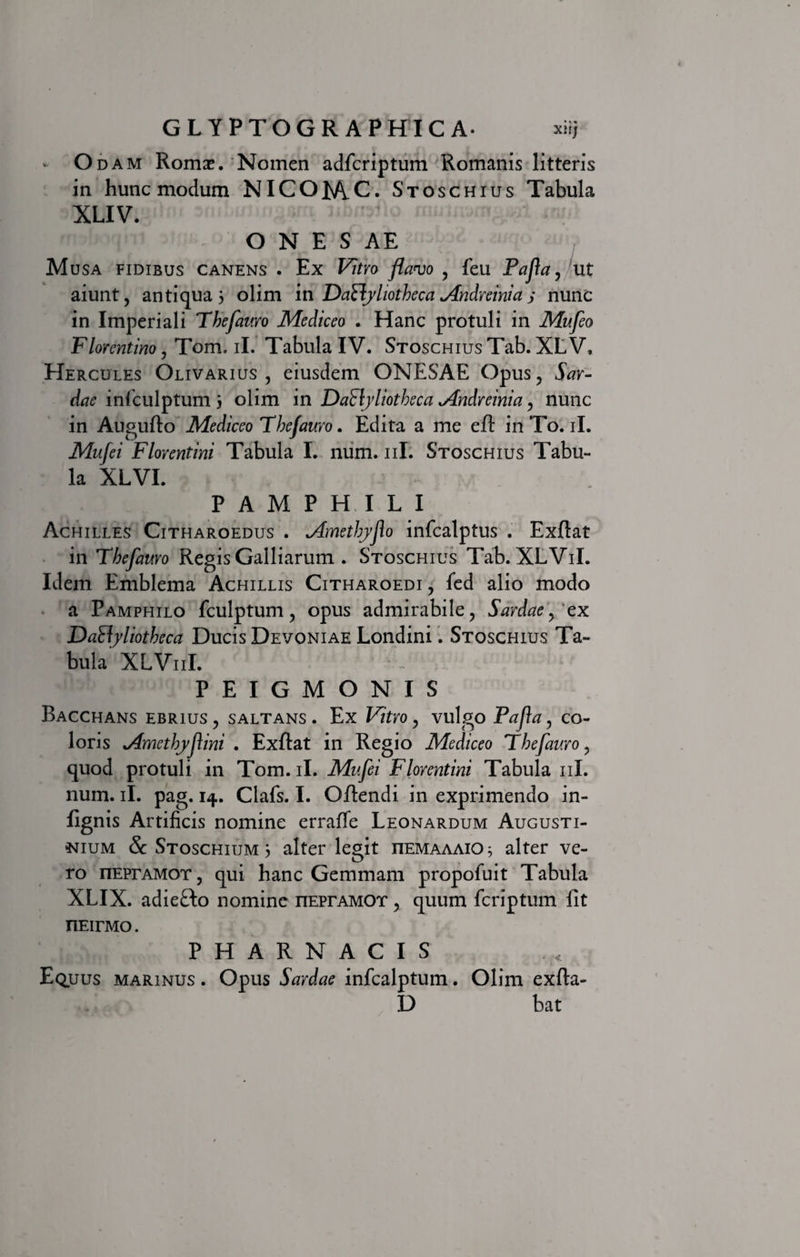 - O dam Romi. Noinen adfcriptum Romanis litteris in hunc modum NICOM.C. Stoschius Tabula XLIV. O N E S AE Musa fidibus canens . Ex Vitro flavo , feu Pafla, ut aiunt, antiqua 3 olim in DaClyliotheca Andreinia j nunc in Imperiali Thefauro Mediceo . Hanc protuli in Mufeo Florentino, Tom. ii. Tabula IV. Stoschius Tab. XL V, Hercules Olivarius , eiusdem ONESAE Opus, Sar¬ dae infculptum 3 olim in Dactyliotheca Mndreinia, nunc in Augufto Mediceo Thefauro. Edita a me eft in To. ii. Mufei Florentini Tabula I. num. 11I. Stoschius Tabu¬ la XLVI. PAMPHILI Achilles Citharoedus . ^dmetJryfo infcalptus . Exftat in Thefauro Regis Galliarum . Stoschius Tab. XLViI. Idem Emblema Achillis Citharoedi , fed alio modo a Pamphilo fculptum, opus admirabile, Sardae, ex Daftyliotheca Ducis Devoniae Londini. Stoschius Ta¬ bula XLV11I. P E I G M O N I S Bacchans ebrius , saltans . Ex Vitro, vulgo Pafa, co¬ loris *Amcthyf\ini . Exftat in Regio Mediceo Thefauro, quod protuli in Tom. ii. Mufei Florentini Tabula 11I. num. ii. pag. 14. Clafs. I. Offendi in exprimendo in- fignis Artificis nomine erraffe Leonardum Augusti- *jium &amp; Stoschium 3 alter legit iiemaaaiO; alter ve¬ ro nEPrAMOT, qui hanc Gemmam propofuit Tabula XLIX. adiefto nomine nEPrAMOT, quum feriptum fit nEirMo. PHARNACIS Equus marinus . Opus Sardae infealptum. Olim exfta- D bat /