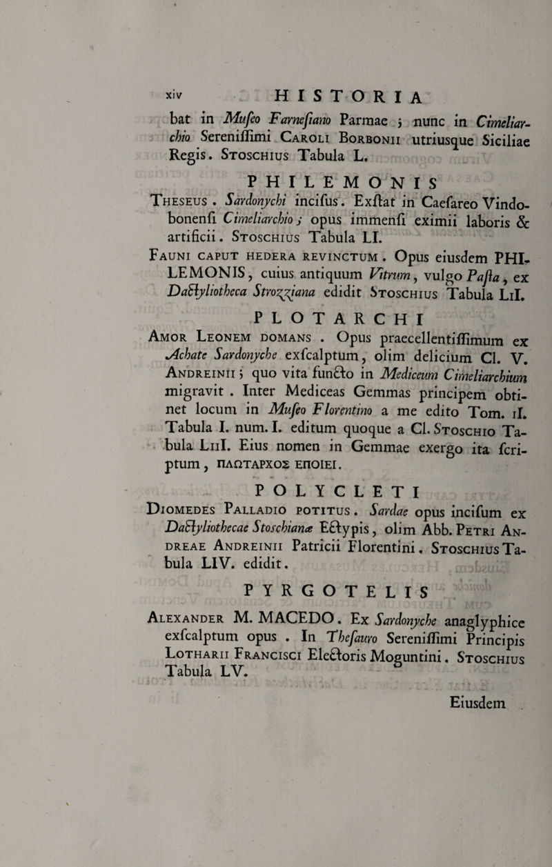 bat in Mufeo Famefiano Parmae $ nunc in Cimeliar¬ chio Sereniilimi Caroli Borbonii utriusque Siciliae Regis. Stoschius Tabula L. PHILEMONIS Theseus . Sardonychi incifus. Exftat in Caefareo Vindo- bonenfi Cimeliarchio j opus immenfl eximii laboris &amp; artificii. Stoschius Tabula LI. Fauni caput hedera revinctum . Opus eiusdem PHI¬ LEMONIS, cuius antiquum Vitrum , vulgo Pafla , ex DaEiyliotheca Stro^iana edidit Stoschius Tabula LiL PLOTARCHI Amor Leonem domans . Opus praecellentiffimum ex *Achate Sardonyche exfcalptum, olim delicium Cl. V. Andreinii ^ quo vita funfto in Mediceum Cimeliarchium migravit . Inter Mediceas Gemmas principem obti¬ net locum in Mufeo Florentino a me edito Tom. ii. Tabula I. num. I. editum quoque a Cl. Stoschio Ta¬ bula Lui. Eius nomen in Gemmae exergo ita fcri- ptum, riA£2TAPX02 EnoiEi. POLYCLETI Diomedes Palladio potitus . Sardae opus incifum ex Dailyliothecae Stoschian* Eftypis , olim Abb. Petri An- dreae Andreinii Patricii Florentini. STOscHiusTa- bula LIV. edidit, PYRGOTELIS Alexander M. MACEDO. Ex Sardonyche anaglyphice exfcalptum opus . In Thefauro SerenifiTimi Principis Lotharii Francisci Ele&amp;oris Moguntini, Stoschius Tabula LV. &amp; Eiusdem