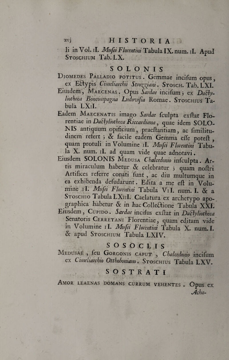 *'i historia Ii m Vol. ii. Mufei Florentini Tabula IX. num. ii. Apud Stoschium Tab, LX. SOLONIS Diomedes Palladio potitus. Gemmae lncifum opus , ex Eftypis Cimeliarchii Stro^iani. Stosch. Tab. LXI. Eiusdem, Maecenas. Opus Sardae incifum3 ex DaHy- liotheca Boncompagna Ludovifia Romae. Stoschius Ta¬ bula LXiI. Eadem Maecenatis imago Sardae fculpta exftat Flo¬ rentiae in DaElyliotheca Riccardiana, quae idem SOLO- KIS antiquum opificium, praeftantiam, ac fimilitu- dinem refert 3 &amp; facile eadem Gemma effe poteft , quam protuli in Volumine ii. Mufei Florentini Tabu¬ la X. num. ii. ad quam vide quae adnotavi • Eiusdem SOLONIS Medusa Chalcedonio infculpta. Ar¬ tis miraculum habetur &amp; celebratur 3 quam noftri Artifices leferre conati funt , ac diu multumque in ea exhibenda defudarunt. Edita a me eft in Volu¬ mine ii. Mufei Florentini Tabula Vil. num. I. &amp; a Stoschio Tabula LX11I. Caelatura ex archetypo apo- graphica habetur &amp; in hac Colleftione Tabula XXI. Eiusdem , Cupido . Sardae incifus exftat in DaSfyliotheca Senatoris Cerretani Florentiae, quam editam vide in Volumine ii. Mufei Florentini Tabula X. num.I. &amp; apud Stoschium Tabula LXIV. SOSOCLIS Medusae , feu Gorgonis caput , Chalcedonio mciftim ex Cimeliarchio Otthoboniano. Stoschius Tabula LXV. s O s T R A T I Amor leaenas domans currum vehentes . Opus ex &lt;Acha-