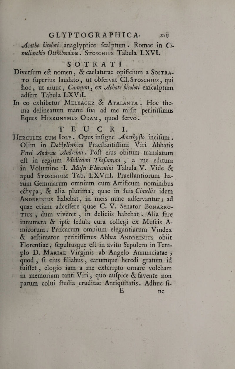 GLYPTOGR APHIC A* xvij oicathe bicolori anaglyptice fcalptum. Romae in Ci¬ meliarchio Otthoboniano. Stoschius Tabula LXVI. S O T R A T I Diverfum eft nomen, & caelaturae opificium a Sostra- to fuperius laudato, ut obfervat Cl. Stoschius , qui hoc, ut aiunt, Carneum, ex Achate bicolori exfcalptum adfert Tabula LXViI. In eo exhibetur Meleager &: Atalanta . Hoc the- ma delineatum manu fua ad me milit peritiftimus Eques Hieronymus Odam, quod fervo. TEUCRI. Hercules cum Iole . Opus infigne metkyjlo incifum . Olim in DaByliotheca Praeftantiffimi Viri Abbatis Petri Andreae <Andrcinii. Poft eius obitum translatum eft in regium Mediceum Fbefaurum , a me editum in Volumine ii. Mufci Florentini Tabula V. Vide & apud Stoschium Tab. LXVuI. Praeftantiorum ha¬ rum Gemmarum omnium, cum Artificum nominibus cftypa, &: alia plurima, quae in fuis Cimeliis idem Andreinius habebat, in meis nunc adfervantur} ad quae etiam adceffere quae C. V. Senator Bonarro- tius , dum viveret , in deliciis habebat . Alia fere innumera & ipfe fedula cura collegi ex Mufeis A- micorum. Prifcarum omnium elegantiarum Vindex & aeftimator peritiftimus Abbas Andreinius obiit Florentiae, fepultusque eft in avito Sepulcro in Tem¬ plo D. Mariae Virginis ab Angelo Annunciatae 3 quod , fi eius filiabus , earumque heredi gratum id fuiffet , elogio iam a me exfcripto ornare volebam in memoriam tanti Viri, quo aufpice & favente non parum colui ftudia eruditae Antiquitatis. Adhuc fi- E ne