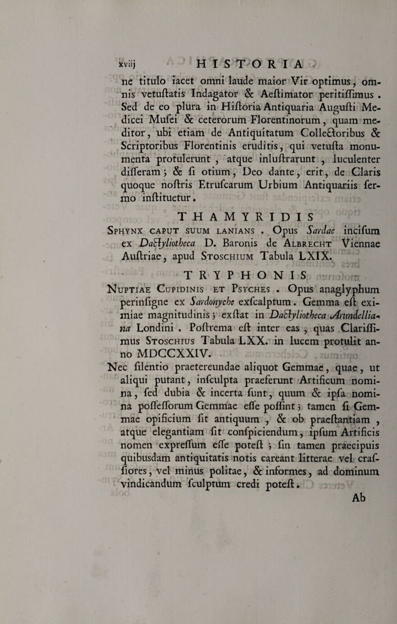 xviij HISTORIA, ne titulo iacet omni laude maior Vir optimus, om- ^nis vetuftatis Indagator &amp; Aeftimator peritiffimus . Sed de eo plura in Hiftoria Antiquaria Augufti Me- dicei Mufei &amp; ceterorum Florentinorum, quam me¬ ditor, ubi etiam de Antiquitatum Colleftoribus &amp; Scriptoribus Florentinis eruditis, qui vetufta monu¬ menta protulerunt , atque inluftrarunt , luculenter differam; &amp; fi otium, Deo dante, erit, de Claris quoque noftris Etrufcarum Urbium Antiquariis fer- mo inftituetur. THAMYRIDIS Sphynx caput suum lanians . Opus Sardae incifum ex DaElyliotbeca D. Baronis de Albrecht Viennae Auftriae, apud Stoschium Tabula LXIX. TRYPHONIS : Nuptiae Cupidinis et Psyches . Opus anaglyphum perinfigne ex Sardonyche exfcalptum. Gemma eft exi¬ miae magnitudinis 3 ex fiat in DaEbyliotheca Arundellia* na Londini . Pofirema eft inter eas , quas Clariffi- mus Stoschius Tabula LXX. in lucem protulit an¬ no MDCCXXIV. - ; J fEumittjo Nec filentio praetereundae aliquot Gemmae, quae, ut aliqui putant, infculpta praeferunt Artificum nomi¬ na , fed dubia &amp; incerta funt, quum &amp; ipfa nomi¬ na poffefforum Gemmae effe poffint 3 tamen fi Gem¬ mae opificium fit antiquum , &amp; ob praeftantiam , atque elegantiam fit confpiciendum, ipfum Artificis nomen expreffum effe poteft 3 fin tamen praecipuis quibusdam antiquitatis notis careant litterae vel craf- fiores, vel minus politae, &amp; informes, ad dominum vindicandum fculptum credi poteft. Ab