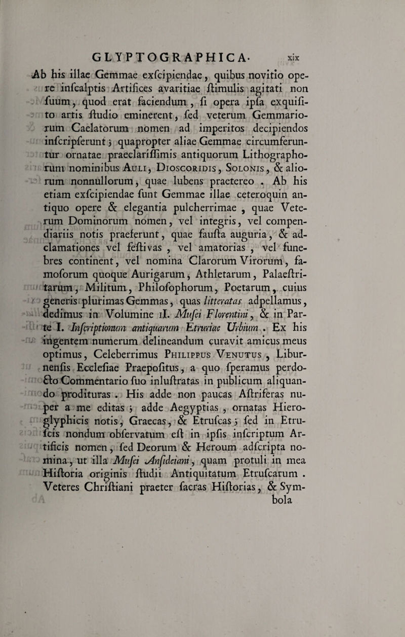 Ab his illae Gemmae exfcipiendae, quibus novitio ope¬ re infcalptis Artifices avaritiae /limulis agitati non fuum, quod erat faciendum , fi opera ipfa exquifi- to artis /ludio eminerent, fed veterum Gemmario¬ rum Caelatorum nomen ad imperitos decipiendos infcripferunt 3 quapropter aliae Gemmae circumferun¬ tur ornatae praeclari/fimis antiquorum Lithographo- rum nominibus Auli, Dioscoridis, Solonis, & alio¬ rum nonnullorum, quae lubens praetereo . Ab his etiam exfcipiendae funt Gemmae illae ceteroquin an¬ tiquo opere & elegantia pulcherrimae , quae Vete¬ rum Dominorum nomen, vel integris, vel compen¬ diariis notis praeferunt, quae faufla auguria, & ad- clamationes vel fe/tivas , vel amatorias , vel fune¬ bres continent, vel nomina Clarorum Virorum, fa- moforum quoque Aurigarum, Athletarum, Palae/lri- tarum, Militum, Philofophorum, Poetarum, cuius generis plurimas Gemmas, quas litteratas adpellamus, dedimus in Volumine ii. Mufei Florentini, Sc in Par¬ te I. Infcriptionum antiquarum Etruriae Urbium . Ex his ingentem numerum delineandum curavit amicus meus optimus, Celeberrimus Philippus Venutus , Libur- nenfis Ecclefiae Praepofitus, a quo fperamus perdo- £lo Commentario fuo inluftratas in publicum aliquan¬ do prodituras . His adde non paucas Aflriferas nu¬ per a me editas 3 adde Aegyptias , ornatas Hiero- glyphicis notis, Graecas, & Etrufcas 3 fed in Etru- fcis nondum obfervatum elt in ipfis infcriptum Ar¬ tificis nomen, fed Deorum Se Heroum adferipta no¬ mina, ut illa Mufei *Anfideiani, quam protuli in mea Hifloria originis /ludii Antiquitatum Etrufcarum . Veteres Chrifliani praeter facras Hiflorias, & Sym-