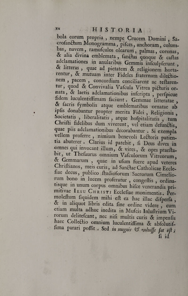 bola eorum propria , nempe Crucem Domini , Sa- crolanctum Monogramma, pifces, anchoram, colum- bas, navem, ramufculos olearum, palmas, coronas, * fha dlvina emblemata , fanftas quoque & caftas auclamationes in anularibus Gemmis infculpferunt , & litteras , quae ad pietatem & religionem horta¬ rentur, & mutuam inter Fideles fraternam dile&io- nem , pacem , concordiam conciliarent ac tefiaren- tur, quod & Convivalia Vafcula Vitrea piHuris or¬ nata, & laetis adclamatiombus infcnpta , perfpicue fidem luculentiflimam faciunt. Gemmae litteratae , & facris fymbolis atque emblematibus ornatae ab ipfis donabantur propter merita Fidei , Religionis , Societatis , liberalitatis , atque hofpitalitatis , tum Chrifii fidelibus dum viverent, vel etiam defunftis, quae piis adclamationibus decorabantur . Si exempla vellem proferre , nimium benevoli Leaoris patien¬ tia abuterer . Clarius id patebit , fi Deus dives in omnes qui invocant illum, & vires, & opes praefia- bit, ut Thefaurus omnium Vafculorum Vitreorum, &: Gemmatum , quae in ufum fuere apud veteres Chrifiianos, meis curis, ad SanftaeCatholicae Eccle- fiae decus, publico ftudioforum Sacrorum Cimelio- rum bono in lucem proferatur , congeflis , ordina- tisque in unum corpus omnibus hifce venerandis pri¬ mitivae Iesu Christi Ecclefiae monimentis. Per- moleltum fiquidem milii eft ea hac illae difperfa , & in aliquot libris edita fine ordine videre , cum etiam multa adhuc inedita in Mufeis Inlufirium Vi¬ rorum delitefcant, nec nili multis curis & impenfis haec Colleftio omnium luculentiffima & abfolutif- fima parari pofiit . Sed in magnis iS> voluiffe fat ejl s fi id