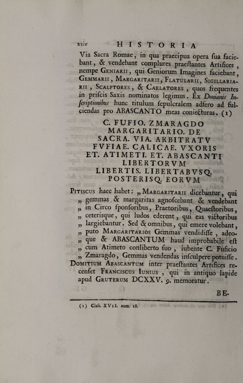 Via Sacra Romae, in qua praecipua opera fua facie¬ bant , & vendebant complures praedantes Artifices , nempe Geniarii, qui Geniorum Imagines faciebant. Gemmarii, Margaritarii, Flatularii, Sigillaria- rii , Scalptores , & Caelatores , quos frequentes in prifcis Saxis nominatos legimus. Ex Domants In- fcriptionikts hunc titulum fepulcralein adfero ad ful¬ ciendas pro ABASCANTO meas coniecturas. (i) C. FUFIO. ZMARAGDO MARGARITARIO. DE SACRA. VIA. ARBITRATV FVFIAE. CALICAE. VXORIS ET. ATI METI. ET. ABASCANTI LIBERTORVM LIBERTIS. LIBERTABVSQ. POSTERISQ. EORVM Pitiscus haec habet: „ Margaritarii dicebantur, qui „ gemmas. & margaritas agnofcebant & vendebant „ in Circo fponforibus, Praetoribus, Quaedoribus, ,, cetensque, qui ludos ederent, qui eas victoribus „ largiebantur. Sed & omnibus, qui emere volebant, „ puto Margaritarios Gemmas vendidiffe , adeo- „ que & ABASCANTUM haud improbabile efl „ cum Atimeto conliberto fuo , iubente C. Fuficio „ Zmaragdo, Gemmas vendendas infculpere potuiffe. Domitium Abascantum inter praedantes Artifices re- cenfet Franciscus Iunius , qui in antiquo lapide apud Gruterum DCXXV. 9. memoratur. BE- ( i ) Clafs. X V11. num. 18.