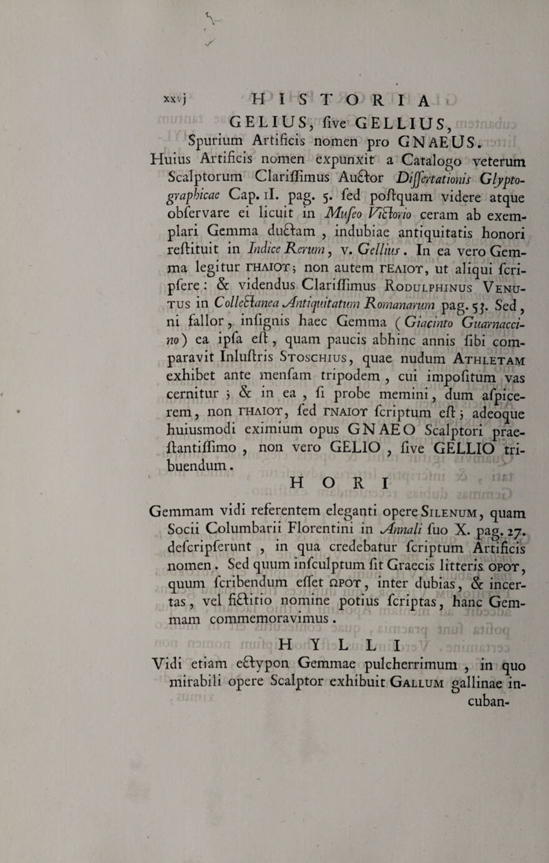 G E L I U S, five GELLIUS, Spurium Artificis nomen pro GNAEUS. Huius Artificis nomen expunxit a Catalogo veterum Scalptorum Clariffirnus Auctor Dijfertationis Glypto- graphicae Cap. ii. pag. 5. fed poftquam videre atque obfervare ei licuit in Mufeo ViRorio ceram ab exem¬ plari Gemma duftam , indubiae antiquitatis honori reftituit in Indice Rerum, v. Gellius . In ea vero Gem¬ ma legitur thaiotj non autem temot, ut aliqui fcri- pfere : &amp; videndus Clariffimus Rodulphinus Venu- tus in ColleElane a Antiquitatum Romanarum pag. 5}. Sed, ni fallor, infignis haec Gemma (Giacinto Guarnacci- no) ea ipfa eft, quam paucis abhinc annis fibi com¬ paravit Inluftris Stoschius, quae nudum Athletam exhibet ante menfam tripodem , cui impofitum vas cernitur 3 &amp; in ea , fi probe memini, dum afpice- rem, non thaiot, fed tnaiot fcriptum eft 3 adeoque huiusmodi eximium opus GNAEO Scalptori prae- Ifantiflimo , non vero GELIO , five GELLIO tri¬ buendum . H O R I Gemmam vidi referentem eleganti opere Silenum, quam Socii Columbarii Florentini in Annali fuo X. pag. 27. defcripferunt , in qua credebatur fcriptum Artificis nomen. Sed quum infculptum fit Graecis litteris opot, quum feribendum effet apox, inter dubias, &amp; incer¬ tas, vel fiftitio nomine potius feriptas, hanc Gem¬ mam commemoravimus. Tu? 2lSilf03tnOD 3',jjp Inu) c-1 rjrjri HYLLI Vidi etiam eftypon Gemmae pulcherrimum , in quo mirabili opere Scalptor exhibuit Gallum gallinae in- cuban-