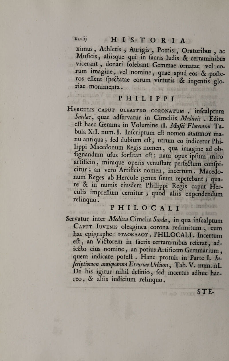 ximus, Athletis , Aurigis , Poetis , Oratoribus , ac Muficis , alnsque qui in facris ludis &amp; certaminibus viceiant , donari folebant Gemmae ornatae vel eo¬ rum imagine , vel nomine , quae apud eos Sc pofle- ros elTent fpeHatae eorum virtutis Sc ingentis glo¬ riae monimenta. PHILIPPI Herculis caput oleastro coronatum , mfcalptum Sardae , quae adfervatur m Cimelns JHediceis • Edita efl haec Gemma in Volumine il. Alujei Florentini Ta¬ bula Xil. num. I. Infcriptum eft nomen $iAinnoT ma¬ nu antiqua 3 fed dubium efl , utrum eo indicetur Phi¬ lippi Macedonum Regis nomen, qua imagine ad ob- fignandum ufus forfitan e/E 3 nam opus lpfum miro artificio , miraque operis venuftate perfeftum confpi- citur 3 an vero Artificis nomen, incertum. Macedo¬ num Reges ab Hercule genus fuum repetebant 3 qua¬ re &amp; in numis eiusdem Philippi Regis caput Her¬ culis impreffum cernitur 3 quod aliis expendendum relinquo. PHILOCALI Servatur inter Medicea Cimelia Sarda , in qua infcalptuin Caput Iuvenis oleaginea corona redimitum , cum hac epigraphe : «ptaokaaot , PHILOCALI. Incertum eft, an Viftorem in facris certaminibus referat, ad- iefto eius nomine , an potius Artificem Gemmarium , quem indicare poteft . Hanc protuli in Parte I. In- fcriptionum antiquarum Etruriae Urbium, Tab. V. num. 11I. De his igitur nihil definio, fed incertus adhuc hae¬ reo, &amp; aliis iudicium relinquo. STE-