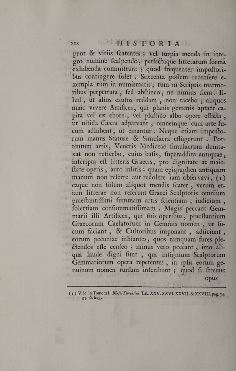 punt &amp; vitiis fcatentes 5 vel turpia menda in inte¬ gro nomine fcalpendo, perfeftaque litterarum forma exhibenda committunt 5 quod frequenter impoftori- bus contingere folet . Sexcenta poffem recenfere e- xempla tum in numismatis, tum in Scriptis marmo¬ ribus perpetrata , fed abflineo, ne nimius fiem. Il¬ lud , ut alios cautos reddam , non tacebo , aliquos nunc vivere Artifices, qui planis gemmis aptant ca¬ pita vel ex ebore , vel plaffico albo opere effiHa , ut nitida Camea adpareant , omnemque cum arte fu¬ cum adhibent, ut emantur . Neque etiam impolfo- rum manus Statuae &amp; Simulacra effugerunt . Por¬ tentum artis, Veneris Mediceae fimulacrum dumta¬ xat non reticebo, cuius bafis, fuperaddita antiquae, infcripta eft litteris Graecis, pro dignitate ac maie- flate operis , auro ini itis 3 quam epigraphen antiquam manum non referre aut redolere iam obfervavi, (1) eaque non folum aliquot mendis fcatet , verum et¬ iam litterae non referunt Graeci Sculptoris omnium praeftantiflimi fummam artis fcientiam , iudicium , folertiam confummatiffimam . Magis peccant Gem¬ marii illi Artifices, qui fuis operibus, praeflantium Graecorum Caelatorum in Gemmis nomen , ut fu¬ cum faciant , &amp; Cultoribus imponant , adiiciunt , eorum pecuniae inhiantes, quos tamquam fures ple- ftendos effe cenfeo 3 minus vero peccant , imo ali¬ qua laude digni funt , qui infignium Scalptorum Gemmariorum opera repetentes , in ipfis eorum ge¬ nuinum nomen rurfutn infcribunt 3 quod fi Jlrenue opus ( 1 ) Vide in Tomo ni. MufeiFlorentini Tab. XXV. XXVI. XXVII. &amp; XXVIII. pag. 34. 35. &amp;feqq.