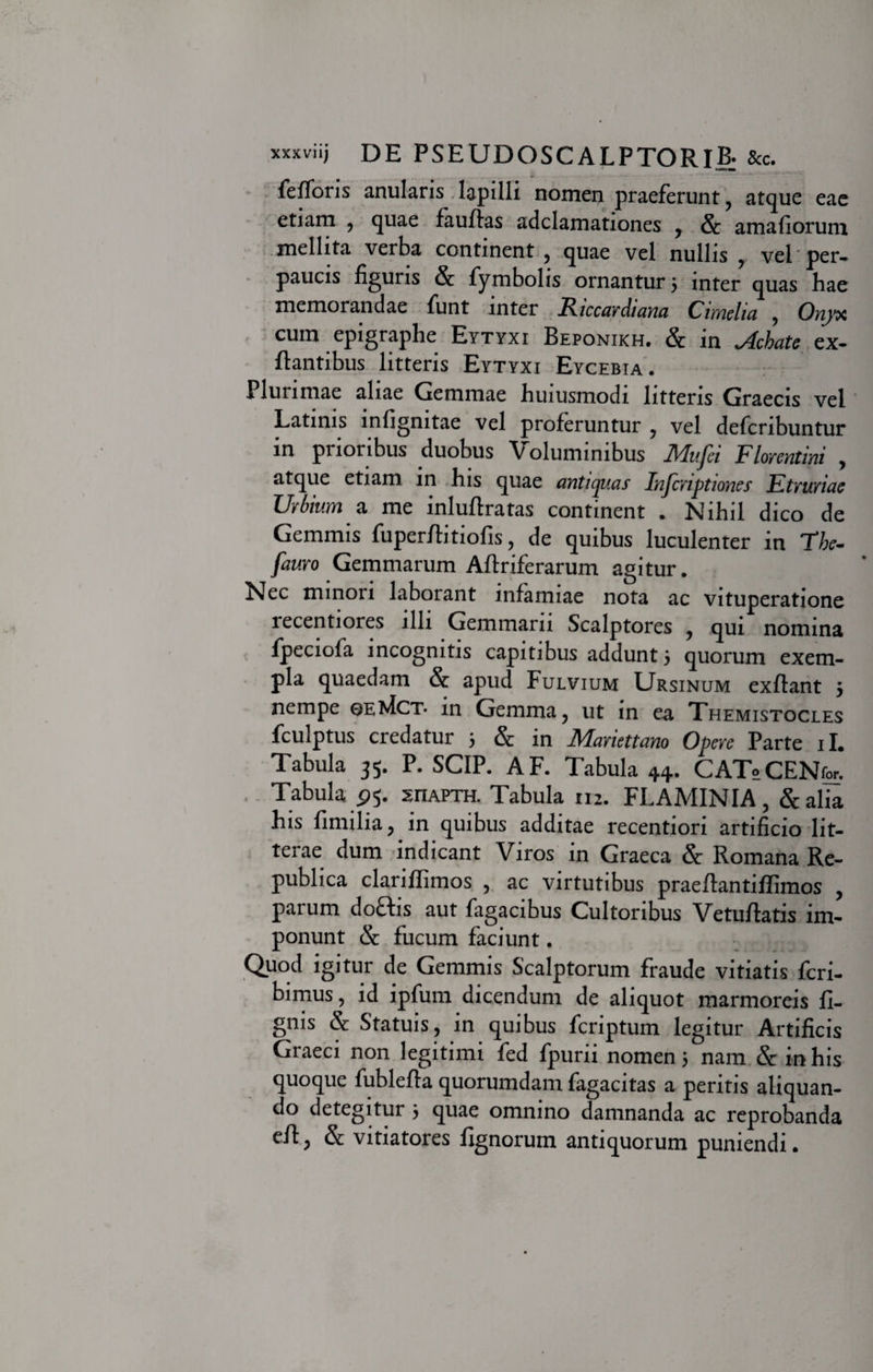 xxxviij DE PSEUDQSCALPTORIBj &amp;c. fefforis anularis lapilli nomen praeferunt , atque eae etiam , quae fauffas adclamationes , amafiorum mellita verba continent , quae vel nullis , vel per¬ paucis figuris &amp; fymbolis ornantur 5 inter quas hae memorandae funt inter Riccardiana Cimelia , Onyx cum epigraphe Eytyxi Beponikh. &amp; in Achate ex- ftantibus litteris Eytyxi Eycebia. Plurimae aliae Gemmae huiusmodi litteris Graecis vel Latinis infignitae vel proferuntur , vel defcribuntur in prioribus duobus Voluminibus IVIufei Florentini , atque etiam in his quae antiquas Injcriptiones Etruriae Urbium a me inluftratas continent . Nihil dico de Gemmis fuper/fitiofis, de quibus luculenter in Thc- fauro Gemmarum Aftriferarum agitur. Nec minori laborant infamiae nota ac vituperatione lecentiores illi Gemmam Scalptores , qui nomina fpeciofa incognitis capitibus addunt 5 quorum exem¬ pla quaedam &amp; apud Fulvium Ursinum exflant 5 nempe oe^Ict* in Gemma , ut in ea Themistocles fculptus credatur 5 &amp; in Mariettano Opere Parte 11. Tabula 35. P. SCIP. AF. Tabula 44. CAToCENfor. Tabula p 5. sriAPTH. Tabula 112. FLAMINIA, &amp;alia his fimilia , in quibus additae recentiori artificio lit¬ terae dum indicant Viros in Graeca &amp; Romana Re- publica clariffimos , ac virtutibus praeftantiffimos , parum doftis aut fagacibus Cultoribus Vetuflatis im¬ ponunt &amp; fucum faciunt. Quod igitur de Gemmis Scalptorum fraude vitiatis feri- bimus , id ipfum dicendum de aliquot marmoreis li¬ gnis &amp; Statuis, in quibus feriptum legitur Artificis Graeci non legitimi fed fpurii nomen 5 nam &amp; in his quoque fublefta quorumdam fagacitas a peritis aliquan¬ do detegitur 5 quae omnino damnanda ac reprobanda e/l, &amp; vitiatores fignorum antiquorum puniendi.