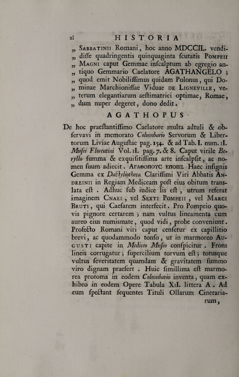 Sabbatinii Romani, hoc anno MDCCIL. vendi- diffe quadringentis quinquaginta fcutatis Pompeii Magni caput Gemmae infcalptum ab egregio an- „ tiquo Gemmario Caelatore AGATHANGELO j ,, quod emit Nobiliflimus quidam Polonus, qui Do- „ minae Marchioniffae Viduae de Ligneville, ve- „ terum elegantiarum aeftimatrici optimae, Romae, „ dum nuper degeret, dono dedit. AGATHOPUS De hoc praeftantiflimo Caelatore multa adtuli &amp; ob- fervavi in memorato Columbario Servorum &amp; Liber¬ torum Liviae Auguftae pag. 154. &amp; ad Tab. I. num. ii. Mufei Florentini Vol. ii. pag. 7. &amp; 8. Caput virile Be¬ ryllo {umma &amp; exquifttiftima arte infcalpfit, ac no¬ men fuum adiecit. ArAOonorc EnoiEi. Haec infignis Gemma ex Daflyliotbeca Clarifhmi Viri Abbatis An- dreinii in Regiam Mediceam poft eius obitum trans¬ lata eft . Adhuc fub iudice lis eft , utrum referat imaginem Cnaei , vel Sexti Pompeii , vel Marci Bruti , qui Caefarem interfecit. Pro Pompeio quo¬ vis pignore certarem j nam vultus lineamenta cum aureo eius numismate, quod vidi, probe conveniunt. Profe&amp;o Romani viri caput cenfetur ex capillitio brevi, ac quodammodo tonfo, ut in marmoreo Au¬ gusti capite in Mediceo Mufeo confpicitur . Frons lineis corrugatur 5 fupercilium torvum eftj totusque vultus feveritatem quamdam &amp; gravitatem fummo viro dignam praefert . Huic fimillima eft marmo¬ rea protoma in eodem Columbario inventa, quam ex¬ hibeo in eodem Opere Tabula Xil. littera A . Ad eum fpefdant fequentes Tituli Ollarum Cineraria- rum,