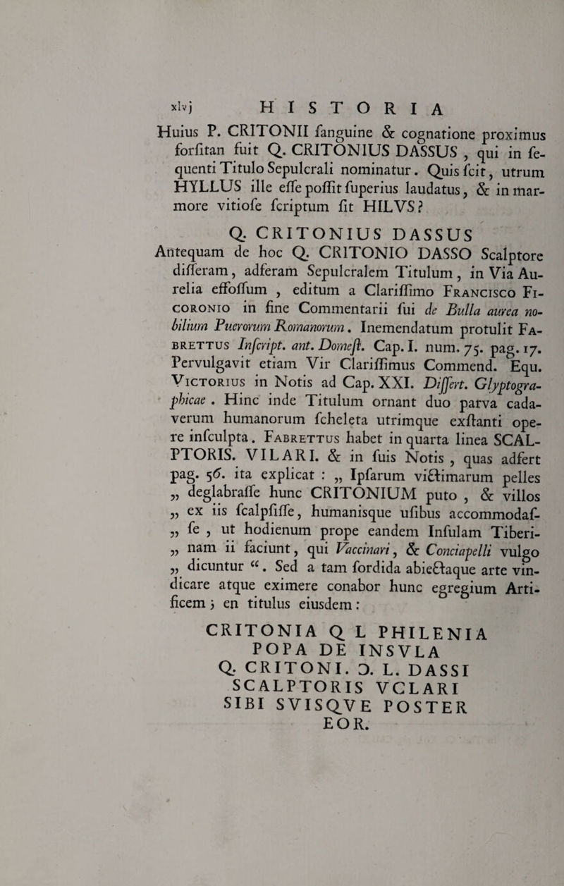 Huius P. CRITONII fanguine &amp; cognatione proximus forfitan fuit Q. CRITON1US DASSUS , qui in fe- quenti Titulo Sepulcrali nominatur. Quis Icit, utrum HYLLUS ille effe poffit fuperius laudatus, &amp; in mar¬ more vitiofe fcriptum Iit HILVS? Q, CRITONIUS DASSUS Antequam de hoc Q. CR1TONIO DASSO Scalptore differam, adferam Sepulcralem Titulum , in Via Au¬ relia effoffum , editum a Clariflimo Francisco Fi- coronio in fine Commentarii fui de Bulla aurea no¬ bilium Puerorum Romanorum. Inemendatum protulit Fa- brettus Infcript. ant.Domefl. Cap. I. num. 75. pag. 17. Pervulgavit etiam Vir Clariffimus Commend. Equ. Victorius in Notis ad Cap. XXL Differt. Glyptogra- fhicae . Hinc inde Titulum ornant duo parva cada¬ verum humanorum fcheleta utrimque exftanti ope¬ re infculpta. Fabrettus habet in quarta linea SCAL¬ PTORIS. VILARI. &amp; in fuis Notis , quas adfert pag. 5&lt;?. ita explicat : „ Ipfarum viftimarum pelles „ deglabraffe hunc CRITONIUM puto , &amp; villos „ ex iis fcalpfifle, humanisque ufibus accommodaf- „ fe , ut hodienum prope eandem Infulam Tiberi- ,, nam ii faciunt, qui Daccinari, &amp; Conctapelli vulgo „ dicuntur “. Sed a tam fordida abieHaque arte vin¬ dicare atque eximere conabor hunc egregium Arti¬ ficem ; en titulus eiusdem : CRITONIA Q L PHILENIA POPA DE INSVLA Q. CRITONI. 0. L. DASSI SCALPTORIS VCLARI SIBI SVISQVE POSTER EOR.