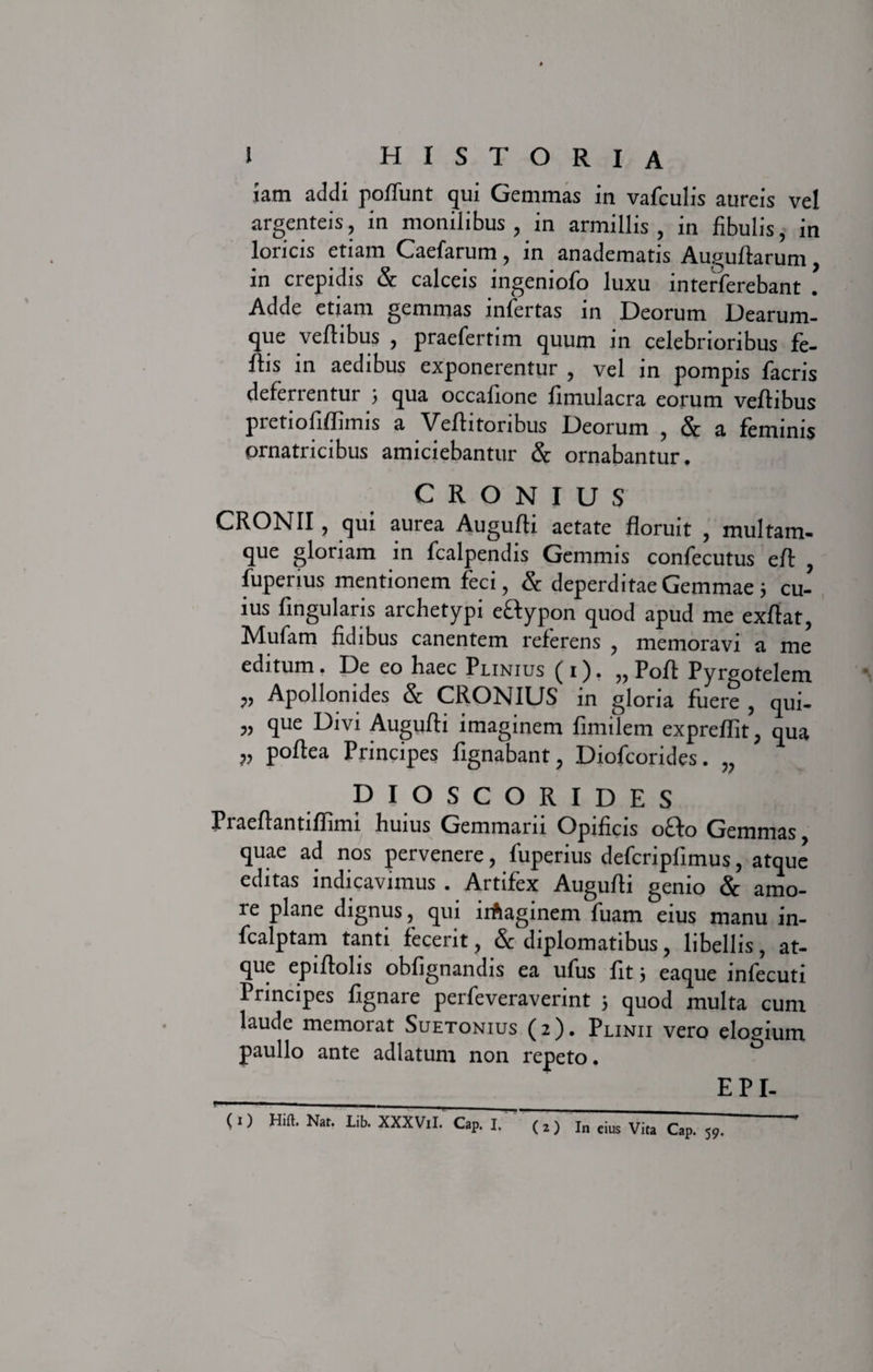 iam addi poffunt qui Gemmas in vafculis aureis vel argenteis, in monilibus, in armillis, in fibulis, in loricis etiam Caefarum, in anadematis Auguflarum, in crepidis &amp; calceis ingeniolo luxu interferebant . Adde etiam gemmas infertas in Deorum Dearum¬ que veflibus , praefertim quum in celebrioribus fe- flis in aedibus exponerentur , vel in pompis facris deferrentur ; qua occafione fimulacra eorum veflibus pretiofiflimis a Veflitoribus Deorum , &amp; a feminis ornatricibus amiciebantur &amp; ornabantur. C R O N I U S CRONII, qui aurea Augufli aetate floruit , multam¬ que gloriam in fcalpendis Gemmis confecutus efl , fuperius mentionem feci, &amp; deperditae Gemmae; cu¬ ius lingularis archetypi eftypon quod apud me exflat, Mufam fidibus canentem referens , memoravi a me editum. De eo haec Plinius ( i ). „ Poft Pyrgotelem ,, Apollonides &amp; CROlsJlDS in gloria fuere , qui- „ que Divi Augufli imaginem limilem expreflit, qua ?, poftea Principes fxgnabant, Diofcorides. „ DIOSCORIDES Praeflantiflimi .huius Gemmam Opificis o£lo Gemmas quae ad nos pervenere, fuperius defcripfimus, atque editas indicavimus . Artifex Augufli genio &amp; amo¬ re plane dignus, qui irfcaginem fuam eius manu in- fcalptam tanti fecerit, &amp; diplomatibus, libellis, at¬ que epiflolis obfignandis ea ufus fit; eaque infecuti Principes lignare perfeveraverint j quod multa cum laude memorat Suetonius (2). Plinii vero elogium paullo ante adlatum non repeto. EPI- *■■■■ __ _ (1) Hift. Nar. Lib. XXXViI. Cap. I. (2) In eius Vita Cap. 59. *