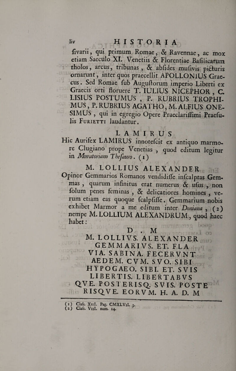 fivarii, qui primum Romae, &amp; Ravennae, ac mox etiam Saeculo XI. Venetus &amp; Florentiae Bafilicarum tholos, arcus, tribunas , &amp; abfules mufivis pifluris ornarunt, inter quos praecellit APOLLONIUS Grae¬ cus . Sed Romae fub Auguflorum imperio Liberti ex Graecis orti floruere T. IULIUS NICEPHOR , C. LISIUS POSTUMUS , P. RUBRIUS TROPHI- MUS, P. RUBRIUS AGATHO, M. ALF1US ONE- SIMUS , qui in egregio Opere Praeclariffimi Praefu- lis Furietti laudantur. LAMIRUS Hic Aurifex LAMIRUS innotefcit ex antiquo marmo¬ re Clugiano prope Venetias , quod editum legitur in Muratoriano Thefauro. ( I ) M. LOLLIUS ALEXANDER Opinor Gemmarios Romanos vendidiffe infcalptas Gem¬ mas , quarum infinitus erat numerus &amp; ufus , non folum penes feminas , &amp; delicatiores homines , ve¬ rum etiam eas quoque fcalpfiffe. Gemmarium nobis exhibet Marmor a me editum inter Doniana , (2) nempe M. LOLLIUM ALEXANDRUM, quod haec habet; D . M • J ot M. LOLLIVS. ALEXANDER GEMMARIVS. ET. FLA VIA. SABINA. FECERVNT AEDEM. CVM. SVO. SIBI HYPOGAEO. SIBI. ET. SVIS LIBERTIS. LIBERTABVS ■ QVE. POSTERISQ. SVIS. POSTE RISQVE. EORVM. H. A. D. M (1) Clafs. X11I. Pag. CMXLViI. 3. (2) Clafs. V11I. num. 14.