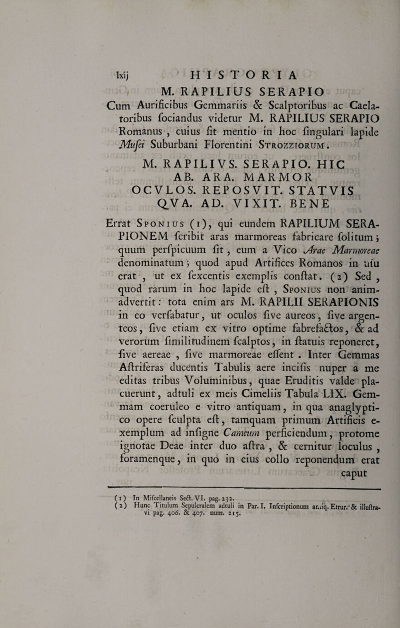 i M. RAPILIUS SERAPIO Cum Aurificibus Gemmariis &amp; Scalptoribus ac Caela¬ toribus fociandus videtur M. RAPILIUS SERAPIO Romanus , cuius fit mentio in hoc lingulari lapide Mufei Suburbani Florentini Strozziorum. M. RAPILIVS. SERAPIO. HIC AB. ARA. MARMOR OCVLOS. REPOSVIT. STATVIS QVA. AD. VIXIT. BENE Errat Sponius (i), qui eundem RAPILIUM SERA¬ PIONEM fcribit aras marmoreas fabricare folitum j quum perfpicuum Iit , eum a Vico Arae Marmoreae denominatum 3 quod apud Artifices Romanos in ulu erat , ut ex fexcentis exemplis conflat. (2) Sed , quod rarum in hoc lapide efl , Sponius non anim¬ advertit : tota enim ars M. RAPILII SERAPIONIS in eo verfabatur , ut oculos live aureos, five argen¬ teos , live etiam ex vitro optime fabrefaftos , &amp; ad verorum fimilitudinem fcalptos, in llatuis reponeret, five aereae , five marmoreae eflent . Inter Gemmas Aflriferas ducentis Tabulis aere incifis nuper a me editas tribus Voluminibus, quae Eruditis valde pla¬ cuerunt , adtuli ex meis Cimeliis Tabula LIX. Gem¬ mam coeruleo e vitro antiquam, in qua anaglypti¬ co opere fculpta efl, tamquam primum Artificis e- xemplum ad infigne Carneum perficiendum, protome ignotae Deae inter duo aftra , &amp; cernitur loculus , foramenque, in quo in eius collo reponendum erat caput (1) In Mifcellaneis Seft. VI. pag. 232. (2) Hunc Titulum Sepulcralem adtuli in Par.I, Infcriptionum antiq.Etrur.J&amp; illuftra-