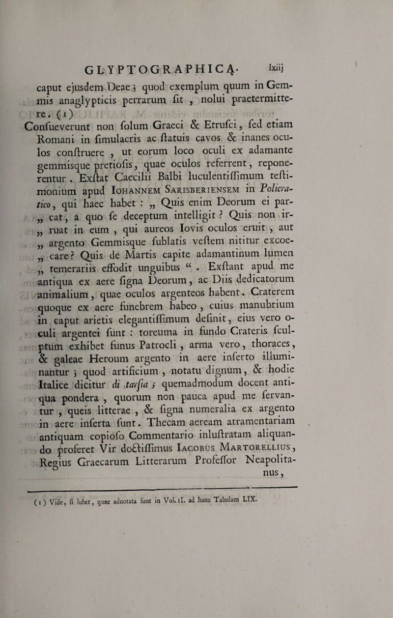 caput ejusdem Oeae 3 quod exemplum quum in Gem¬ mis anaglypticis perrarum fit , nolui praetermitte¬ re, (i) Confueverunt non folum Graeci &amp; Etrufci , fed etiam Romani in fimulacris ac flatuis cavos &amp; inanes ocu¬ los confiruere , ut eorum loco oculi ex adamante gemmisque pretiofis, quae oculos referrent , repone¬ rentur . Exflat Caecilii Balbi luculenti flimum tefti- monium apud Iohannem Sarisberiensem in Policva- tico, qui haec habet : „ Quis enim Deorum ei par- „ cat, a quo fe deceptum intelligit ? Quis non ir- ruat in eum , qui aureos Iovis oculos eruit , aut „ argento Gemmisque fublatis veflem nititur excoe- ,, care ? Quis de Martis capite adamantinum lumen temerariis effodit unguibus u . Exllant apud me antiqua ex aere figna Deorum, ac Diis dedicatoium animalium, quae oculos argenteos habent. Craterem quoque ex aere funebrem habeo , cuius manubrium in caput arietis elegant i flimum delinit, eius vero o- culi argentei funt .* toreuma in fundo Crateris fcul- ptum exhibet funus Patrocli , arma vero, thoraces, &amp; galeae Heroum argento in aere inferto illumi¬ nantur 3 quod artificium , notatu dignum, &amp; hodie Italice dicitur di tarpa s quemadmodum docent anti¬ qua pondera , quorum non pauca apud me fervan¬ tur , queis litterae , &amp; figna numeralia ex argento in aere inferta funt. Thecam aeream atramentariam antiquam copiofo Commentario inluftratam aliquan¬ do proferet Vir do£iiflimus Iacobus Martorellius , Remus Graecarum Litterarum Profeffor Neapolita- D nus, ( i ) Vide, fi lubet, quae