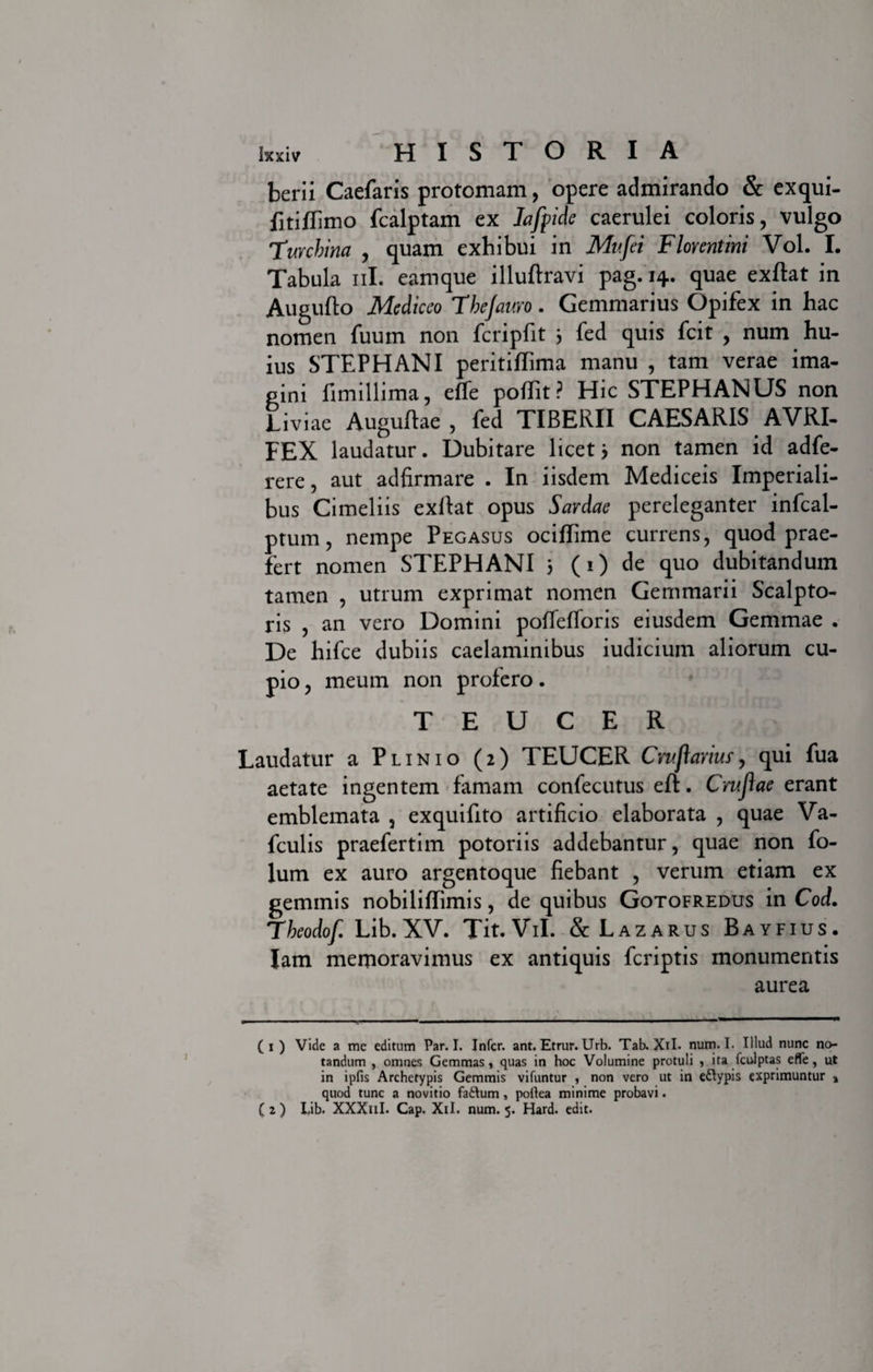 berii Caefaris protomam, opere admirando &amp; exqui- fitiflimo fcalptam ex Iafpide caerulei coloris, vulgo Turchina , quam exhibui in Mv.fei Florentini Vol. I. Tabula ni. eamque illuftravi pag. 14. quae exftat in Augufto Me dic eo Fhejauro. Gemmarius Opifex in hac nomen fuum non fcripfit } fed quis fcit , num hu¬ ius STEPHANI peritiflima manu , tam verae ima¬ gini fimillima, effe poflit ? Hic STEPHANUS non Liviae Augufhe, fed TIBERII CAESARIS AVRI- FEX laudatur. Dubitare licet &gt; non tamen id adfe- rere, aut adfirmare . In iisdem Mediceis Imperiali¬ bus Cimeliis exllat opus Sardae pereleganter infcal- ptum, nempe Pegasus ociflime currens, quod prae¬ fert nomen STEPHANI 5 (1) de quo dubitandum tamen , utrum exprimat nomen Gemmarii Scalpto¬ ris , an vero Domini poffefToris eiusdem Gemmae . De hifce dubiis caelaminibus iudicium aliorum cu- pio, meum non profero. TEUCER Laudatur a Plinio (2) TEUCER Cntj\avius, qui fua aetate ingentem famam confecutus eft. Crujlae erant emblemata , exquifito artificio elaborata , quae Va- fculis praefertim potoriis addebantur, quae non fo- lum ex auro argentoque fiebant , verum etiam ex geminis nobiliffimis, de quibus Gotofredus in Cod. Fheodof Lib. XV. Tit.ViI. &amp; Lazarus Bayfius. Iam memoravimus ex antiquis fcriptis monumentis aurea (1 ) Vide a me editum Par. I. Infer, ant. Etrur. Urb. Tab. XiL num. I. Illud nunc no¬ tandum , omnes Gemmas, quas in hoc Volumine protuli , ita fculptas efle, ut in ipfis Archetypis Gemmis vifuntur , non vero ut in e&amp;ypis exprimuntur s quod tunc a novitio faftum, pollea minime probavi.