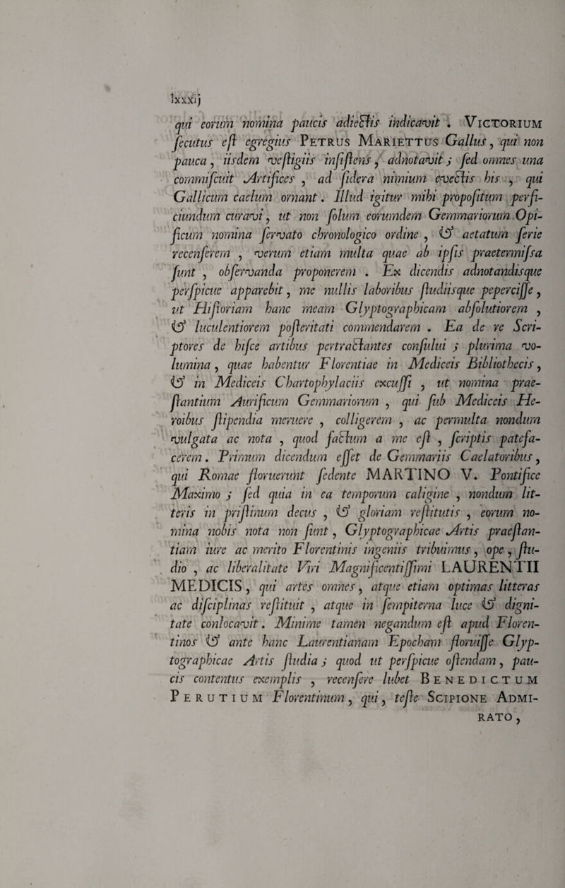 JXXXlj qui eorum nomina paucis adi effis indicavit . Victorium fecutus eji egregius Petrus Mariettus Gallus, qui non pauca, iisdem vejligiis in f flens, adnotavit j fed omnes una commifcuit .Artifices , ad fidera nimium eveffis bis , qui Gallicum caelum ornant. Illud igitur mihi propofitum perfi- ciundum curavi , ut non folum eorumdem Gemmariorum Opi¬ ficum nomina fervato chronologico ordine , Cf aetatum ferie recenferem , verum etiam multa quae ab ipfis praetermifsa funt , obfervanda proponerem . Etc dicendis adnotandisque perfpicue apparebit, me nullis laboribus fludiisque pepercijje, Hifioriam hanc meam Glyptographicam abjolutiorem , luculentiorem pofleritati commendarem . Ea de re Scri¬ ptores de hifce artibus pertraffantes confului j plurima vo¬ lumina , quae habentur Florentiae in Mediceis Bibliothecis , Cf in Mediceis Chartophylaciis cxcujfi , ut nomina prae¬ dantium Aurificum Gemmariorum , qui fub Mediceis He¬ roibus fipendia meruere , colligerem , ac permulta nondum vulgata ac nota , quod faffum a me cf , feriptis patefa¬ cerem . Trimum dicendum effet de Gemmariis Caelatoribus, qui Romae floruerunt fe dente MARTI NO V. Pontifice Maximo j fed quia in ea temporum caligine , nondum lit¬ teris in priflinum decus , (S) gloriam reflitutis , eorum no¬ mina nobis nota non funt, Glyptographicae Mrtis praeflan- tiam iure ac merito Florentinis ingeniis tribuimus , ope , flu- dio , ac liber alitate Viri Magni ficcntijflmi LAURENTII MEDICIS, qui artes omnes, atque etiam optimas litteras ac difciplinas reflituit , atque in fempiterna luce if) digni¬ tate conlocavit. Minime tamen negandum e f apud Floren¬ tinos ante hanc Laurentianam Fpocham floruijje Gljp- tographicae Artis [ludia j quod ut perfpicue ofendam, pau¬ cis contentus exemplis , recenfere lubet Benedictum P e r u t i u m Florentinum , qui, tefle Scipione Admi¬ rato ,