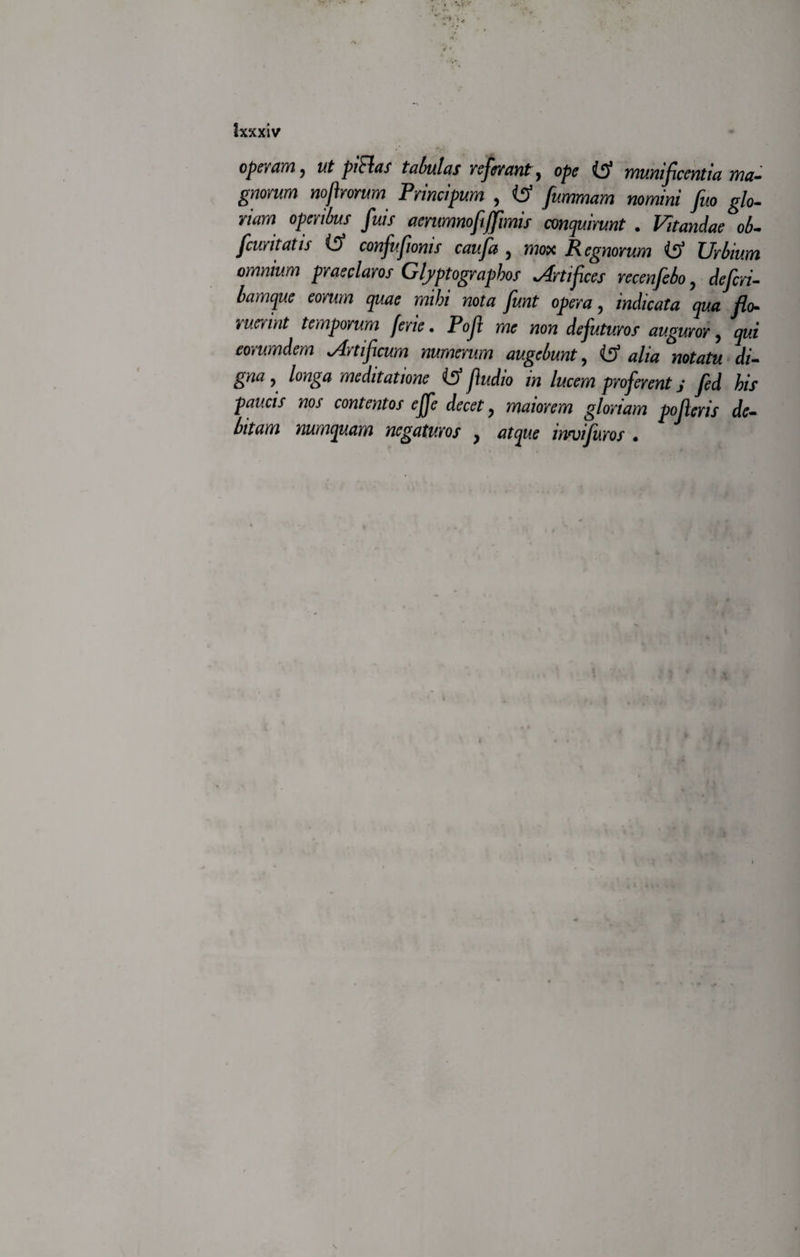 Ixxxiv operam, ut piRas tabulas referant, ope munificentia ma¬ gnorum nofirorum Principum , (tf nomini /t*o ^/o- nam operibus fuis aerumnofiffimis conquirunt . Vitandae ob- [curitatis ($ confufionis caufa , mox Regnorum Urbium omnium praeclaros Glyptograpbos Artifices recenfebo, c/^n- mum mihi nota fiunt opera, indicata qua flo¬ ruerint temporum ferie. Pofit me non de futuros auguror, eorumdem Artificum numerum augebunt, di¬ gna , longa meditatione fiudio in lucem proferent j fed his paucis nos contentos effe decet, wW/w g/orwm pofieris de¬ bitam numquam negaturos y atque innjifiuros • \