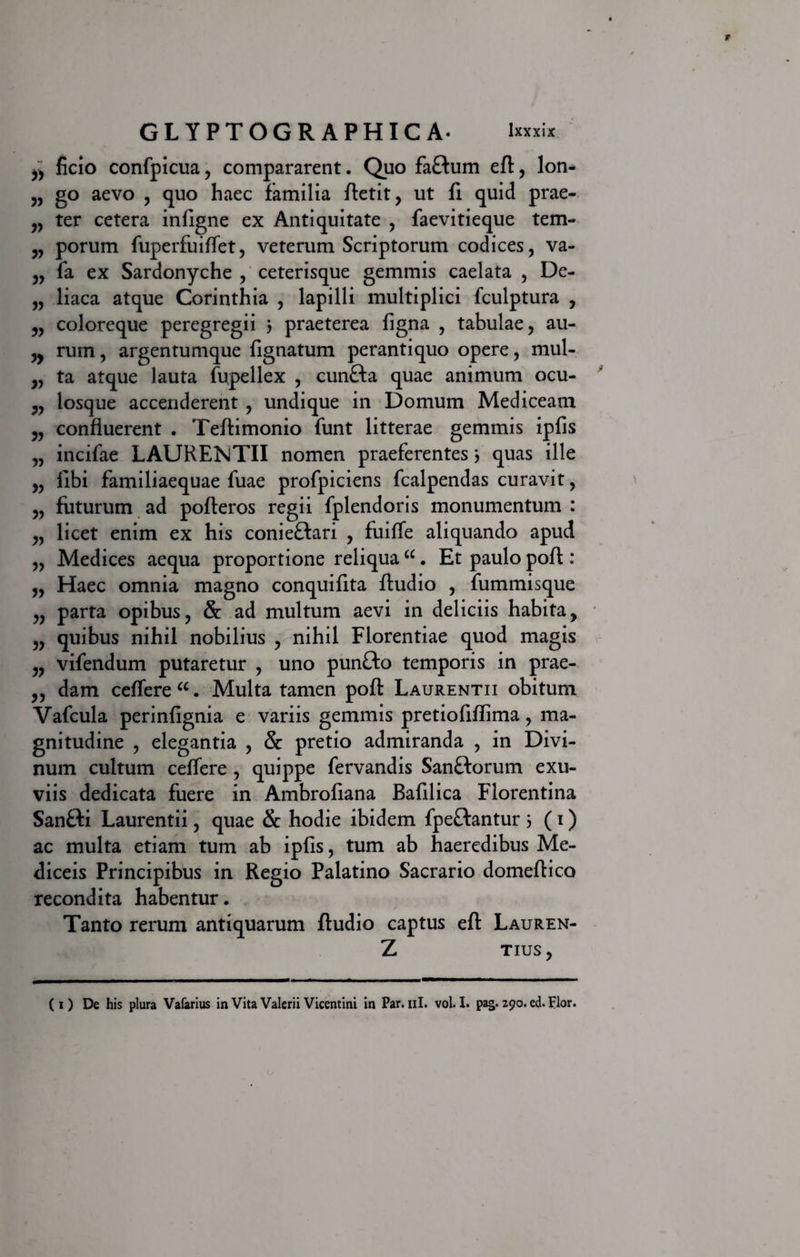 ^ ficio confpicua, compararent. Quo faftum eft, lon- „ go aevo , quo haec familia ftetit, ut fi quid prae- „ ter cetera infigne ex Antiquitate , faevitieque tem- 3, porum fuperfuiffet, veterum Scriptorum codices, va- „ fa ex Sardonyche , ceterisque gemmis caelata , De- „ liaca atque Corinthia , lapilli multiplici fculptura , „ coloreque peregregii 3 praeterea figna , tabulae, au- ,, rum, argentumque fignatum perantiquo opere, mul- „ ta atque lauta fupellex , cun£ta quae animum ocu- ?, losque accenderent , undique in Domum Mediceam „ confluerent . Teftimonio funt litterae gemmis ipfis „ incifae LAURENTII nomen praeferentes3 quas ille 3, fibi familiaequae fuae profpiciens fcalpendas curavit, 3, futurum ad pofteros regii fplendoris monumentum : „ licet enim ex his conieftari , fuifle aliquando apud „ Medices aequa proportione reliquacc. Et paulo poft : „ Haec omnia magno conquifita Audio , fummisque „ parta opibus, &amp; ad multum aevi in deliciis habita, „ quibus nihil nobilius , nihil Florentiae quod magis „ vifendum putaretur , uno punCto temporis in prae- 3, dam ceffere“. Multa tamen poft Laurentii obitum Vafcula perinfignia e variis gemmis pretiofiflima, ma¬ gnitudine , elegantia , &amp; pretio admiranda , in Divi¬ num cultum ceffere , quippe fervandis San&amp;orum exu¬ viis dedicata fuere in Ambrofiana Bafilica Florentina Sanfti Laurentii, quae &amp; hodie ibidem fpeftantur 3 (i) ac multa etiam tum ab ipfis, tum ab haeredibus Me- diceis Principibus in Regio Palatino Sacrario domeftico recondita habentur. Tanto rerum antiquarum ftudio captus eft Lauren- Z TIUS, ( i ) De his plura Vafarius in Vita Valerii Vicentini in Par. ni. vol. I. pag. 290. ed. pior.