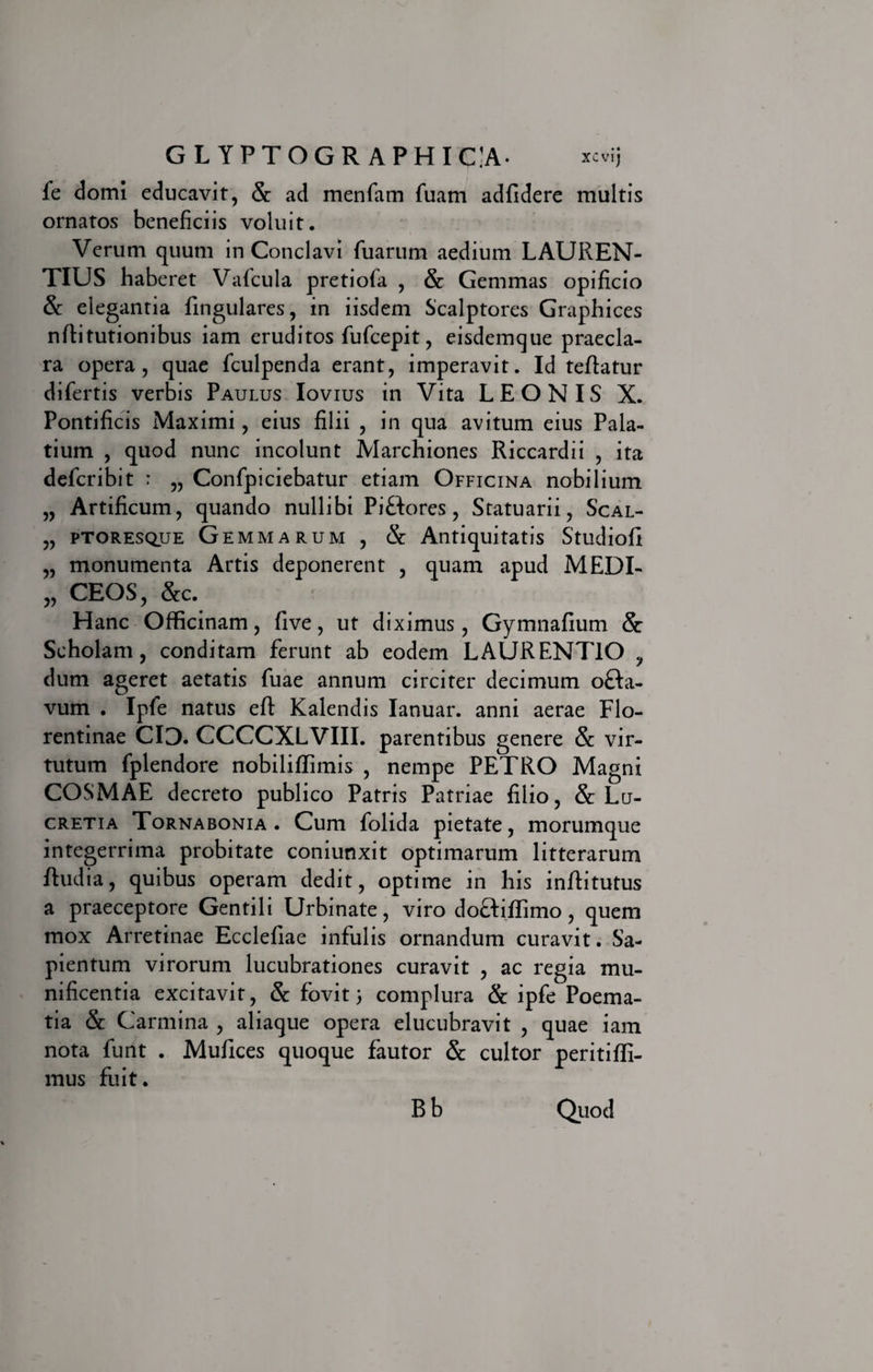 fe domi educavit, Se ad menfam fuarn adfidere multis ornatos beneficiis voluit. Verum quum in Conclavi fuarum aedium LAUREN¬ TIUS haberet Vafcula pretiofa , &amp; Gemmas opificio &amp; elegantia Lingulares, in iisdem Scalptores Graphices nfti turionibus iam eruditos fufcepit, eisdemque praecla¬ ra opera, quae fculpenda erant, imperavit. Id teftatur difertis verbis Paulus Iovius in Vita LEONIS X. Pontificis Maximi, eius filii , in qua avitum eius Pala¬ tium , quod nunc incolunt Marchiones Riccardii , ita defcribit : „ Confpiciebatur etiam Officina nobilium „ Artificum, quando nullibi Pi&amp;ores, Statuarii, Scal- „ ptoresque Gemmarum , &amp; Antiquitatis Studiofi „ monumenta Artis deponerent , quam apud MEDI- „ CEOS, &amp;c. Hanc Ofificinam, five, ut diximus, Gymnafium &amp; Scholam, conditam ferunt ab eodem LAURENTIO , dum ageret aetatis fuae annum circiter decimum o&amp;a- vum . Ipfe natus efl: Kalendis Ianuar. anni aerae Flo¬ rentinae CIO. CCCCXLVIII. parentibus genere &amp; vir¬ tutum fplendore nobilifiTimis , nempe PETRO Magni COSMAE decreto publico Patris Patriae filio, &amp; Lu¬ cretia Tornabonia . Cum folida pietate, morumque integerrima probitate coniunxit optimarum litterarum Rudia, quibus operam dedit, optime in his inflitutus a praeceptore Gentili Urbinate, viro do&amp;iflimo, quem mox Arretinae Ecclefiae infulis ornandum curavit. Sa- pientum virorum lucubrationes curavit , ac regia mu¬ nificentia excitavit, &amp; fovit) complura &amp; ipfe Poema¬ tia &amp; Carmina , aliaque opera elucubravit , quae iam nota funt . Mufices quoque fautor &amp; cultor peritififi- mus fuit. Bb Quod