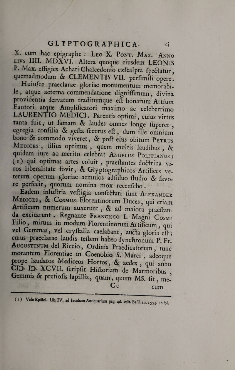 X. cum hac epigraphe : Leo X. Pont. Max. Anno EIVS IIII. MDXV1. Altera quoque eiusdem LEONIS P. Max. effigies Achati Chalcedonio exfcalpta fpeffatur , quemadmodum &amp; CLEMENTIS VII. perfimili opere! Huiufce praeclarae gloriae monumentum memorabi¬ le , atque aeterna commendatione digniffimum, divina providentia fervatum traditumque eft bonarum Artium Fautori atque Amplificatori maximo ac celeberrimo LAURENTIO MEDICI. Parentis optimi, cuius virtus tanta fuit, ut famam &amp; laudes omnes longe fuperet , €glegia confilia &amp; gefia fecutus eft, dum ille omnium bono &amp; commodo viveret, &amp; poft eius obitum Petrus Medices, filius optimus, quem multis laudibus, &amp; quidem lure ac mento celebrat Angelus Politianus $ ( i) qui optimas artes coluit , praedantes doffrina vi¬ ros liberalitate fovit, &amp; Glyptographicos Artifices ve¬ terum operum gloriae aemulos adfiduo ftudio &amp; favo¬ re perfecit, quorum nomina mox recenfebo . Eadem inludria vedigia confeflati funt Alexander Medices , &amp; Cosmus Florentinorum Duces, qui etiam Artificum numerum auxerunt, &amp; ad maiora praedan¬ da excitarunt . Regnante Francisco I. Magni Cosmi Filio, mirum in modum Florentinorum Artificum, qui vel Gemmas, vel crydalla caelabant, au£fa gloria efc j cuius praeclarae laudis tedem habeo fynchronum P Fr Augustinum dei Riccio, Ordinis Praedicatorum, tunc morantem Florentiae in Coenobio S. Marci , adeoque prope laudatos Mediceos Hortos, &amp; aedes, qui anno CIO- ID XCVII. fcripfit Hidoriam de Marmoribus Gemmis &amp; pretiofis lapillis, quam , quum MS. fit, me- C c cum ( i ) Vide Epiftol. Lib. IV. ad Iacobum Antiquarium pag. 4&lt;5. edit. Bafil. an. 1553. in f0J