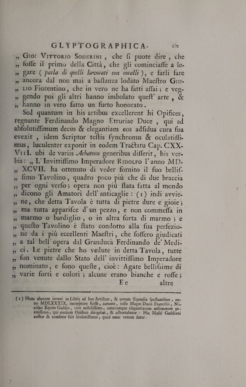 „ Gio: Vittorio Soderini , che fi puote dire , che 5, fofle ii primo della Citta , che gli cominciaffe a ie- „ gare ( paria ch quelli laborati con coralii ) , e farli fare ancora dal non mai a bartanza lodato Maertro Giu- „ lio Florentino, che in vero ne ha fatti affai 3 e veg- „ gendo poi gli altri hanno imbolato quert’ arte ? Sc „ hanno in vero flitto un furto honorato. Sed quantum in his artibus excellerent hi Opifices, regnante Ferdinando Magno Etruriae Duce , qui ad abfolutiffimum decus &amp; elegantiam eos adfidua cura fua evexit , idem Scriptor tertis fynchronus &amp; oculatiffi- mus, luculenter exponit in eodem Traffatu Cap. CXX- Vul. ubi de variis Achatum generibus differit, his ver¬ bis: „ L Invittiflimo Imperadore Ridolfo V anno MD- „ XCVII. ha ottenuto di veder fornito il fuo bellif- „ fimo Tavolino, quadro poco piu che di due braccta ,, per ogni verfo 3 opera non piu rtata fatta al mendo „ dicono gli Amatori delf anticaglie : (i) indi avvie- „ ne, che detta Tavola e tutta di pietre dure e gioie 3 „ ma tutta apparifee d’un pezzo, e non commeffa in „ marmo o bardiglio , o in altra forta di marmo 5 e „ querto Tavolino e rtato condotto alia fua perfezio- „ ne da i piu eccellenti Maertri, che foffero giudicati „ a tal bell' opera dal Granduca Ferdinando de’ Medi- „ ci. Le pietre che ho vedute in detta Tavola, tutte ,, fon venute dallo Stato delT invittiflimo Imperadore „ nominato, e fono querte, cioe: Agate bellifsime di „ varie forti e colori 3 alcune erano bianche e roffe 3 E e altre (1) Hunc abacum inveni in Libris ad hos Artifices, &amp; eorum fiipendia fpe&amp;antibus , an¬ no MDLXXXIX. incoeptum fuifle, curante, iuflu Magni Ducis Francifci, Ni¬ colao Equite Gaddio, viro nobililllmo, omniumque elegantiarum aefiimatore pe- ritifiimo, qui eosdem Opifices dirigebat, &amp; adhortabatur : Hic Mufei Gaddiani auftor &amp; conditor fuit laudatififimus, quod nunc venum datur.