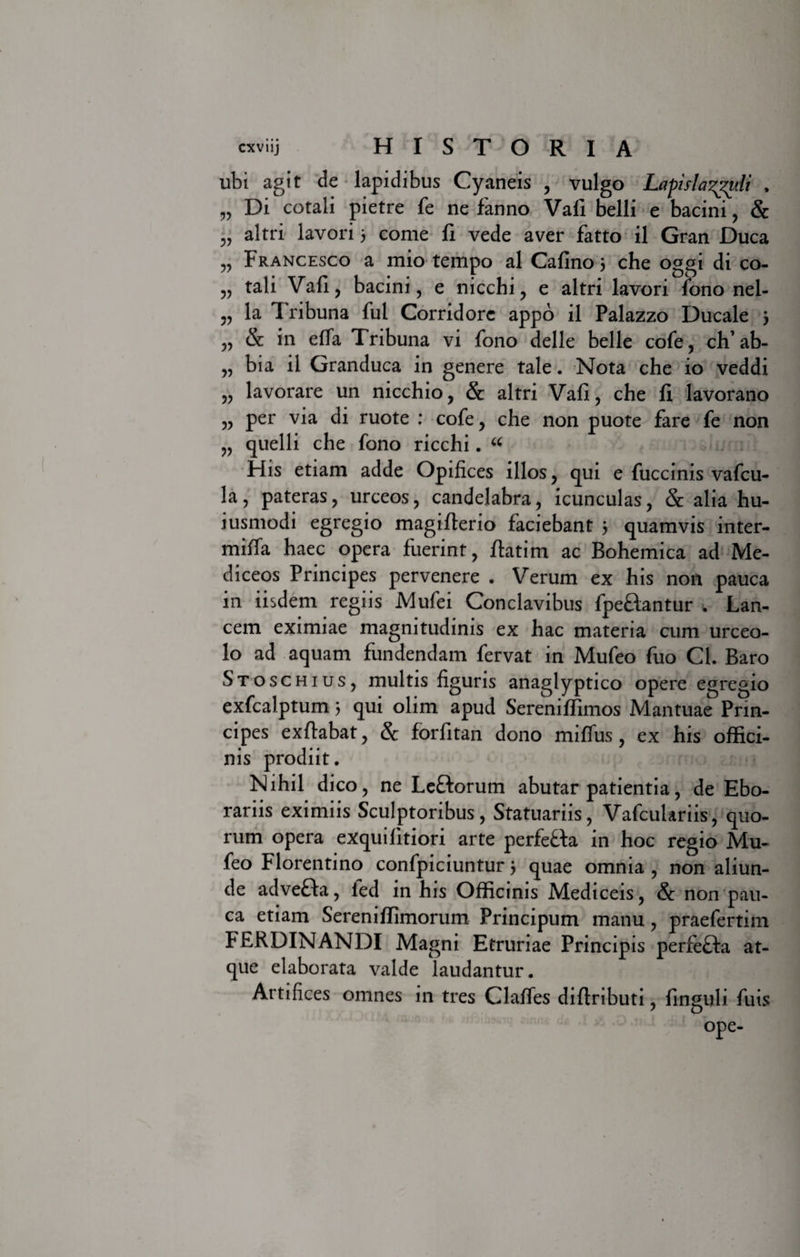 33 33 33 33 33 33 33 33 33 33 ubi agit de lapidibus Cyaneis , vulgo Lafisla^uli , Di cotali pietre fe ne fanno Vafi belli e bacini, &amp; altri lavori 3 come fi vede aver fatto il Gran Duca Francesco a mio tempo al Cafino 3 che oggi di co¬ tali Vafi, bacini, e nicchi, e altri lavori fono nel- la T ribuna fui Corridorc appo il Palazzo Ducale 3 &amp; in effa Tribuna vi fono delle belle cofe, ch’ab- bia il Granduca in genere tale. Nota che io veddi lavorare un nicchio, &amp; altri Vafi, che fi lavorano per via di ruote : cofe, che non puote fare fe non quelli che fono ricchi. “ His etiam adde Opifices illos, qui e fuccinis vafcu- la, pateras, urceos, candelabra, icunculas, &amp; alia hu- iusmodi egregio magiflerio faciebant 3 quamvis inter¬ mica haec opera fuerint, flatim ac Bohemica ad Me- diceos Principes pervenere . Verum ex his non pauca in iisdem regiis Mufei Conclavibus fpe&amp;antur . Lan¬ cem eximiae magnitudinis ex hac materia cum urceo¬ lo ad aquam fundendam fervat in Mufeo fuo Cl. Baro Stoschius, multis figuris anaglyptico opere egregio exfcalptum 3 qui olim apud Sereniffimos Mantuae Prin¬ cipes exftabat, &amp; forfitan dono miffus, ex his offici¬ nis prodiit. Nihil dico, ne Le&amp;orum abutar patientia, de Ebo¬ rariis eximiis Sculptoribus, Statuariis, Vafculariis, quo¬ rum opera exquilitiori arte perfe&amp;a in hoc regio Mu¬ feo Florentino confpiciuntur 3 quae omnia , non aliun¬ de advefta, ied in his Officinis Mediceis, &amp; non pau¬ ca etiam Sereniffimorum Principum manu, praefertim FERDINANDI Magni Etruriae Principis perfefta at¬ que elaborata valde laudantur. Artifices omnes in tres Clalfes diflributi, finguli filis ope-