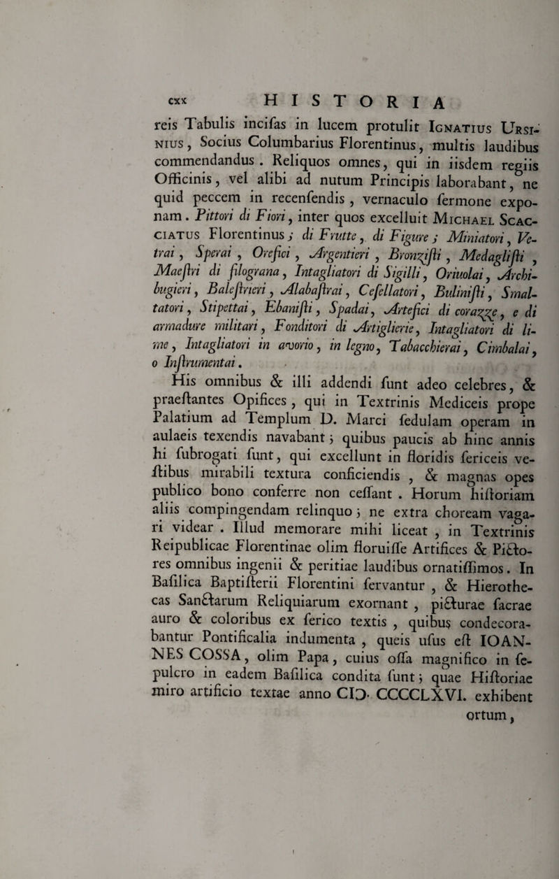 reis Tabulis incifas in lucem protulit Ignatius Ursi¬ nius , Socius Columbarius Florentinus, multis laudibus commendandus. Reliquos omnes, qui in iisdem regiis Officinis, vel alibi ad nutum Principis laborabant, ne quid peccem in recenfendis , vernaculo fermone expo¬ nam. Pittori di Fiori, inter quos excelluit Michael Scac- ciatus Florentinus j di Fvuttc, di Figure j Miniaton, Ve- trai, Sperni , Ore fici, Argentieri , Bronfifii , Medaglifli , Maefivi di filograna, Intagliatovi di Sigilli, Onuolai, , Balefineri, Alabafirai, Ce fellatori, Bulmifii, 5W- t at ori, Stipettai, Fbanifii, Spadai, Arte fici di cora^ge, £ di armadure militari, Fonditori di Artiglicne, Intagliatori di li- me, Intagliatori in adorio, in legno, Tabaccbierai, Cimbalai, o Infirumentai. His omnibus &amp; illi addendi funt adeo celebres, &amp; praeAantes Opifices, qui in Textrinis Mediceis prope Palatium ad Templum L). Marci fedulam operam in aulaeis texendis navabant 5 quibus paucis ab hinc annis hi fubrogati funt, qui excellunt in floridis fericeis ve- ilibus mirabili textura conficiendis , &amp; magnas opes publico bono conferre non cetfant . Horum hiftoriam alus compingendam relinquo 3 ne extra choream vaga¬ ri videar . Illud memorare mihi liceat , in Textrinis Reipublicae Florentinae olim floruiffe Artifices &amp; Pi£to- res omnibus ingenii &amp; peritiae laudibus ornatiffimos. In Bafilica BaptiAerii Florentini fervantur , &amp; Hierothe- cas San£tarum Reliquiarum exornant , pi£turae facrae auro &amp; coloribus ex feneo textis , quibus condecora¬ bantur Pontificalia indumenta , queis ufus eA IOA\T- xsJES COSSA, olim Papa, cuius offa magnifico in fc- pulcro in eadem Bafilica condita funt 3 quae HiAoriae miro artificio textae anno CIO- CCCCLXVI. exhibent ortum,