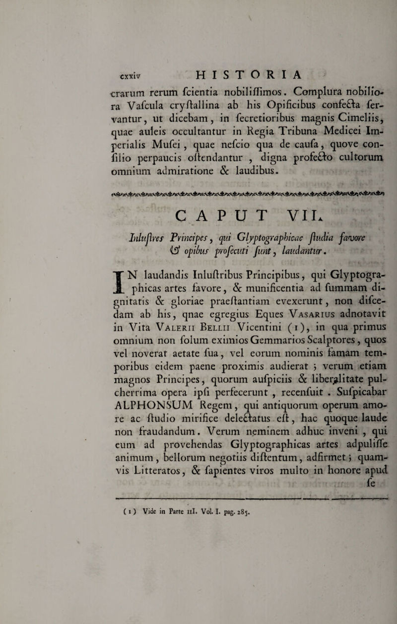 erarum rerum fcientia nobiliffimos. Complura nobilio¬ ra Vafcula cryftallina ab his Opificibus confe&amp;a fer¬ vantur, ut dicebam, in fecretioribus magnis Cimeliis, quae auleis occultantur in Regia Tribuna Medicei Im¬ perialis Mufei , quae nefeio qua de caufa, quove con- filio perpaucis offendantur , digna profe&amp;o cultorum omnium admiratione &amp; laudibus. CAPUT VII. Inlujlres Principes, qui Glyptographicae jhulia favore Itf opibus profecuti funt, laudantur. IN laudandis Inluftribus Principibus, qui Glyptogra- phicas artes favore, &amp; munificentia ad fummarn di¬ gnitatis St gloriae praeftantiam evexerunt, non difee- dam ab his, qnae egregius Eques Vasarius adnotavit in Vita Valerii Relui Vicentini (i), in qua primus omnium non folum eximios Gemmarios Scalptores , quos vel noverat aetate fua, vel eorum nominis famam tem¬ poribus eidem paene proximis audierat 5 verum etiam magnos Principes, quorum aufpiciis &amp; liberallitate pul¬ cherrima opera ipfi perfecerunt , recenfuit . Sufpicabar ALPHONSUM Regem, qui antiquorum operum amo¬ re ac ftudio mirifice deleffatus efh, hac quoque laude non fraudandum. Verum neminem adhuc inveni , qui eum ad provehendas Glyptographicas artes adpuliffe animum, bellorum negotiis diffentum, adfirmet 5 quam¬ vis Litteratos, &amp; fapientes viros multo in honore apud fe ( 1 ) Vide in Parte ili. Vol. I. pag. 285.