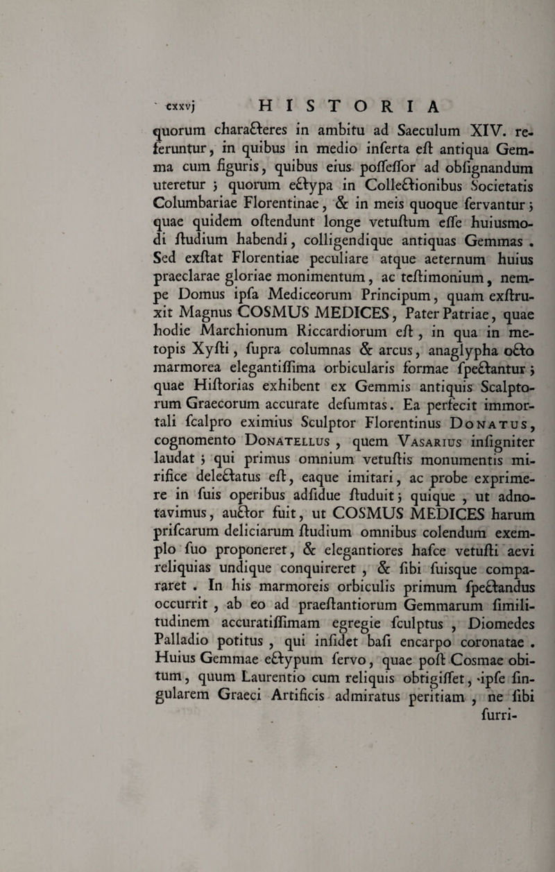 quorum chara&amp;eres in ambitu ad Saeculum XIV. re¬ feruntur, in quibus in medio inferta eft antiqua Gem¬ ma cum figuris, quibus eius poffeffor ad oblignandum uteretur 5 quorum eftypa in Colle&amp;ionibus Societatis Columbariae Florentinae, &amp; in meis quoque fervantur 5 quae quidem oftendunt longe vetuftum effe huiusmo- di ftudium habendi, colligendique antiquas Gemmas • Sed exftat Florentiae peculiare atque aeternum huius praeclarae gloriae monimentum, ac tcftimonium, nem¬ pe Domus ipfa Mediceorum Principum, quam exftru- xit Magnus COSMUS MEDICES, Pater Patriae, quae hodie Marchionum Riccardiorum eft , in qua in me¬ topis Xyfti, fupra columnas &amp; arcus, anaglypha o£to marmorea elegantiftima orbicularis formae fpeftantur 5 quae Hiftorias exhibent ex Gemmis antiquis Scalpto¬ rum Graecorum accurate defumtas. Ea perfecit immor¬ tali fcalpro eximius Sculptor Florentinus Donatus, cognomento Donatellus , quem Vasarius infigniter laudat } qui primus omnium vetuftis monumentis mi¬ rifice deleftatus eft, eaque imitari, ac probe exprime¬ re in fuis operibus adfidue ftuduit 5 quique , ut adno- tavimus, auflor fuit, ut COSMUS MEDICES harum prifcarum deliciarum ftudium omnibus colendum exem¬ plo fuo proponeret, &amp; elegantiores hafce vetufti aevi reliquias undique conquireret , &amp; fibi fuisque compa¬ raret . In his marmoreis orbiculis primum fpeflandus occurrit , ab eo ad praeftantiorum Gemmarum fimili- tudinem accuratiflimam egregie fculptus , Diomedes Palladio potitus , qui infldet bafi encarpo coronatae • Huius Gemmae eftypum fervo, quae poft Cosmae obi¬ tum , quum Laurentio cum reliquis obtigiftet, *ipfe lin¬ gularem Graeci Artificis admiratus peritiam , ne libi furri-