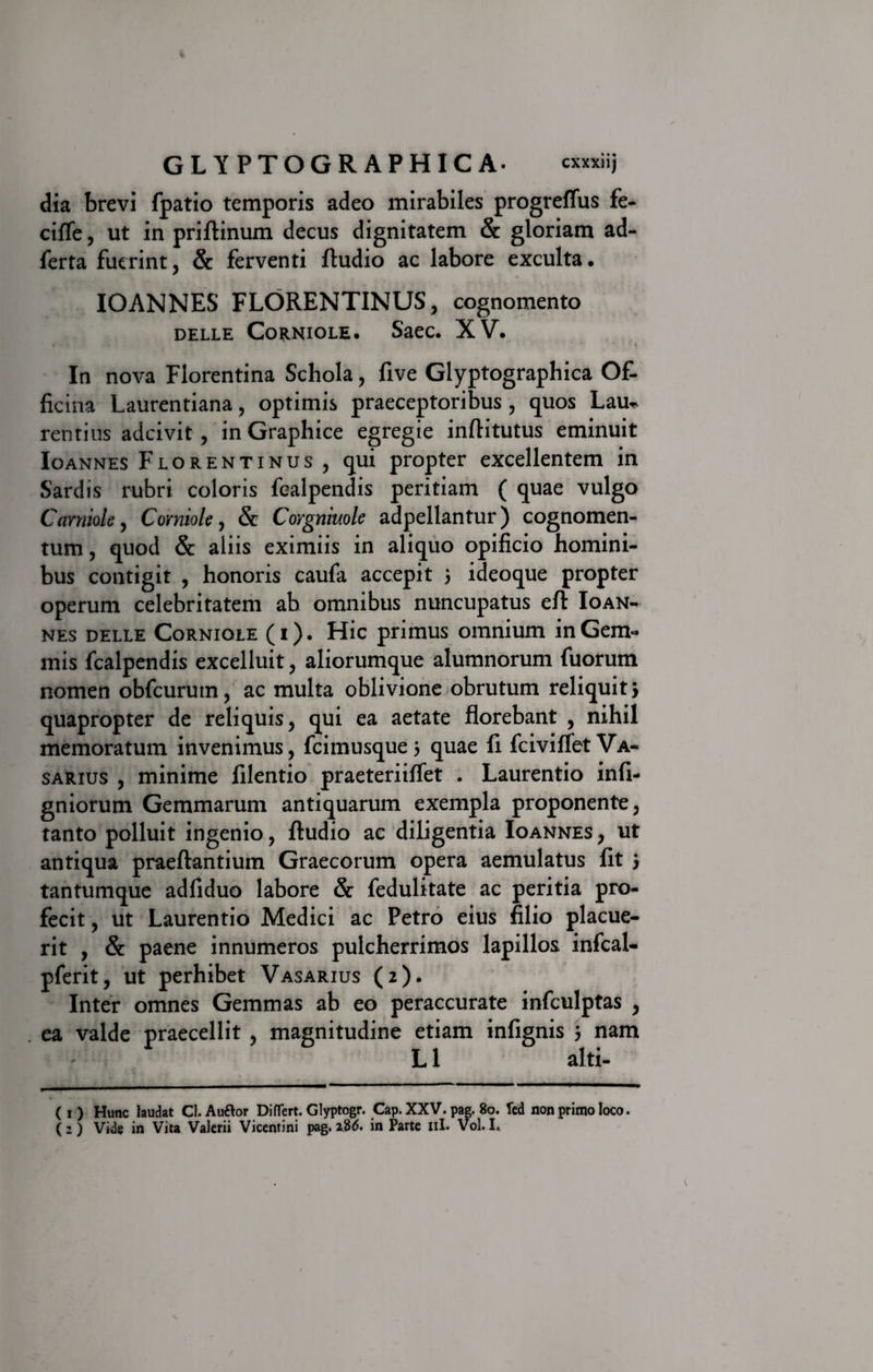 dia brevi fpatio temporis adeo mirabiles progreffus fe- cifle, ut in priflinum decus dignitatem &amp; gloriam ad- ferta fuerint, &amp; ferventi ftudio ac labore exculta • IOANNES FLORENTINUS, cognomento DELLE CORNIOLE. SaeC. XV. In nova Florentina Schola, five Glyptographica Of¬ ficina Laurentiana, optimis praeceptoribus , quos Lau~ rentius adeivit, in Graphice egregie infiitutus eminuit Io annes Florentinus, qui propter excellentem in Sardis rubri coloris fealpendis peritiam ( quae vulgo Corniole, Corniole, &amp; Corgniuole adpellantur) cognomen¬ tum , quod &amp; aliis eximiis in aliquo opificio homini¬ bus contigit , honoris caufa accepit 3 ideoque propter operum celebritatem ab omnibus nuncupatus efl: Ioan- nes DELLE Corniole (i). Hic primus omnium in Gem¬ mis fealpendis excelluit, aliorumque alumnorum fuorum nomen obfcurum, ac multa oblivione obrutum reliquit &gt; quapropter de reliquis, qui ea aetate florebant , nihil memoratum invenimus, fcimusque 3 quae fi fciviflet Va¬ sarius , minime filentio praeteriiffet . Laurentio infi- gniorum Gemmarum antiquarum exempla proponente, tanto polluit ingenio, ftudio ac diligentia Ioannes , ut antiqua praeftantium Graecorum opera aemulatus fit 3 tantumque adfiduo labore &amp; fedulitate ac peritia pro¬ fecit , ut Laurentio Medici ac Petro eius filio placue¬ rit , &amp; paene innumeros pulcherrimos lapillos infcal- pferit, ut perhibet Vasarius (2). Inter omnes Gemmas ab eo peraccurate infculptas , ea valde praecellit , magnitudine etiam infignis 3 nam L 1 alti- ( 1 ) Hunc laudat Cl.Auftor DifTert. Glyptogr. Cap. XXV. pag. 80. fed non primo loco. ( 2 ) Vide in Vita Valerii Vicentini pag. 2.86. in Parte 11I. Vol. I.