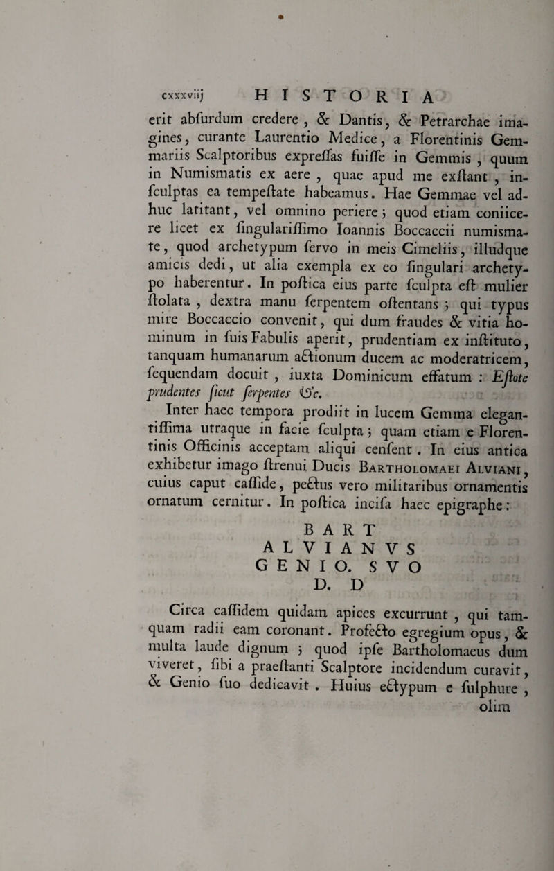 erit abfurdum credere, &amp; Dantis, &amp; Petrarchae ima- gines, curante Laurentio Medice, a Florentinis Gem¬ mariis Scalptoribus expreffas fuiffe in Gemmis , quum in Numismatis ex aere , quae apud me exftant , in- fculptas ea tempeftate habeamus. Hae Gemmae vel ad¬ huc latitant, vel omnino periere 3 quod etiam coniice- re licet ex flngulariffimo loannis Boccaccii numisma¬ te, quod archetypum fervo in meis Cimeliis, illudque amicis dedi, ut alia exempla ex eo fingulari archety¬ po haberentur, In po/hea eius parte fculpta eft mulier dolata , dextra manu ferpentem odentans 3 qui typus mire Boccaccio convenit, qui dum fraudes &amp; vitia ho¬ minum in fuis Fabulis aperit, prudentiam ex indituto, tanquam humanarum aHionum ducem ac moderatricem, fequendam docuit , iuxta Dominicum effatum ; EJlote prudentes ficut ferpentes (5'c, Inter haec tempora prodiit in lucem Gemma elegan- tiffima utraque in facie fculpta 3 quam etiam e Floren¬ tinis Officinis acceptam aliqui cenfent . In eius antica exhibetur imago drenui Ducis Bartholomaei Alviani , cuius caput eaffide, peftus vero militaribus ornamentis ornatum cernitur. In pofhca incifa haec epigraphe; B A R T A L V I A N V S GENIO. S V O D. D Circa caflidem quidam apices excurrunt , qui tam¬ quam radu eam coronant. Profefto egregium opus, Sc multa laude dignum 3 quod lpfe Bartholomaeus dum viveret, libi a praedanti Scalptore incidendum curavit, &amp; Genio fuo dedicavit . Huius eftypum e fulphure , olim