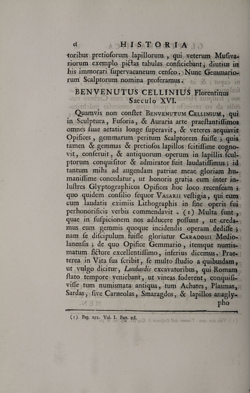 toribus pretioforum lapillorum , qui veterum Mufiva* riorum exemplo piftas tabulas conficiebant, diutius in his immorari fupervacaneum cenfeo. Nunc Gemmario* rum Scalptorum nomina proferamus. BENVENUTUS CELLINIUS Florentinus Saeculo XVI. vfti*tIf rrf r f n^ rffiror t rrro Kr^f#1% * at irtaJ a tvliir Quamvis non conflet Benvenutum Cellinium , qui in Sculptura , Fuforia, &amp; Auraria arte praeflantiffimos omnes fuae aetatis longe fuperavit, &amp; veteres aequavit Opifices , gemmarum peritum Scalptorem fuiffe 5 quia tamen &amp; gemmas &amp; pretiofos lapillos fcitiflime cogno- vit, conferuit, &amp; antiquorum operum in lapillis fcul* ptorum conquifitor &amp; admirator fuit laudatiflimus 5 id tantum mihi ad augendam patriae meae gloriam hu* maniffime concedatur, ut honoris gratia eum inter in* luflrcs Glyptographicos Opifices hoc loco recenfeam 3 quo quidem confilio fequor Vasarii vefligia, qui eum cum laudatis eximiis Lithographis in fine operis fui perhonorificis verbis commendavit . (i) Multa funt , quae in fufpicionem nos adducere poffunt , ut creda* mus eum gemmis quoque incidendis operam dedifie 3 nam fe difcipulum fuiffe gloriatur Caradossi Medio* lanenfis 3 de quo Opifice Gemmario , itemque numis* matum fiftore excellentiffimo, inferius dicemus. Prae* terea in Vita fua fcribit, fe multo fludio a quibusdam, ut vulgo dicitur, Lombardis excavatoribus, qui Romam flato tempore veniebant, ut vineas foderent, conquifi- viffe tum numismata antiqua, tum Achates, Plasmas, Sardas, five Carneolas, Smaragdos, &amp; lapillos anagly* pho (O Pag. 292. Vol. I. Part. ni. i