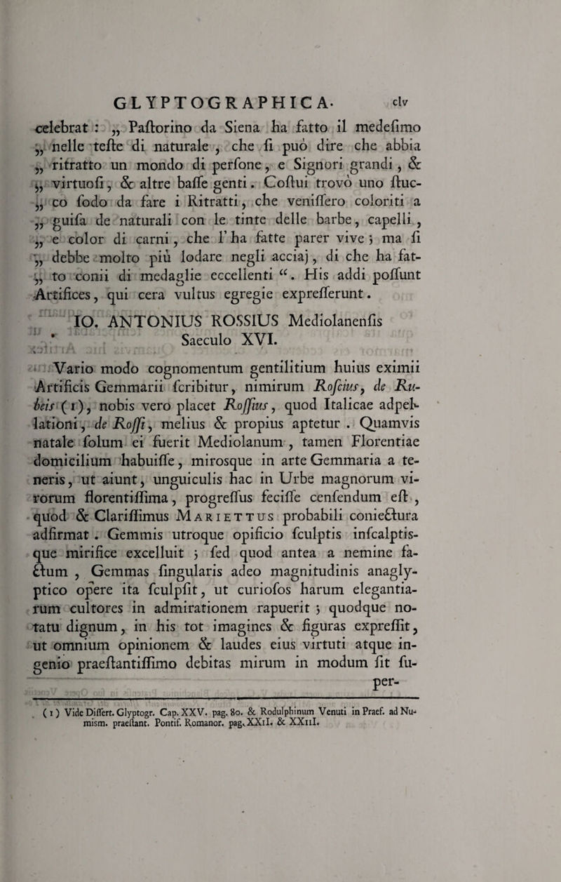 celebrat : „ Paftorino da Siena ha fatto il medefimo „ nelle tefte di naturale , che fi puo dire che abbia „ ritratto un mondo di perfone , e Signori grandi , &amp; virtuofi, &amp; altre balfe genti. Coftui trovo uno ftuc- „ co fodo da fare i Ritratti, che venilfero coloriti a „ guifa de naturali con le tinte delle barbe, capelli , „ e color di carni, che 1’ ha fatte parer vive 3 ma fi ,, debbe molto pili lodare negli acciaj, di che ha fat- to conii di medaglie eccellenti His addi polfunt Artifices, qui cera vultus egregie exprefferunt. IO. ANTONIUS ROSS1US Mediolanenfis Saeculo XVI. Vario modo cognomentum gentilitium huius eximii Artificis Gemmarii fcribitur, nimirum Rofcius, de Ru¬ beis (1), nobis vero placet RoJJius, quod Italicae adpeh lationi, de Rofji, melius &amp; propius aptetur . Quamvis natale folum ei fuerit Mediolanum , tamen Florentiae domicilium habuiffe, mi rosque in arte Gemmaria a te¬ neris, ut aiunt, unguiculis hac in Urbe magnorum vi¬ rorum florenti flima, progreffus fecifle cenfendum efl: , quod &amp; Clariflimus Mariettus probabili conieHura adfirmat . Gemmis utroque opificio fculptis infcalptis- que mirifice excelluit 3 fed quod antea a nemine fa- £tum , Gemmas lingularis adeo magnitudinis anagly¬ ptico opere ita fculpfit, ut curiofos harum elegantia¬ rum cultores in admirationem rapuerit 3 quodque no¬ tatu dignum, in his tot imagines &amp; figuras expreflit, ut omnium opinionem &amp; laudes eius virtuti atque in¬ genio praeflantiffimo debitas mirum in modum fit fu- per- TT. 1 (1) Vide Differt. Glyptogr. Cap. XXV. pag.8o. &amp; Rodulphinum Venuti inPraef. adNu- mism. praeftant. Pontif. Romanor. pag^XXiI. &amp; XXuI.