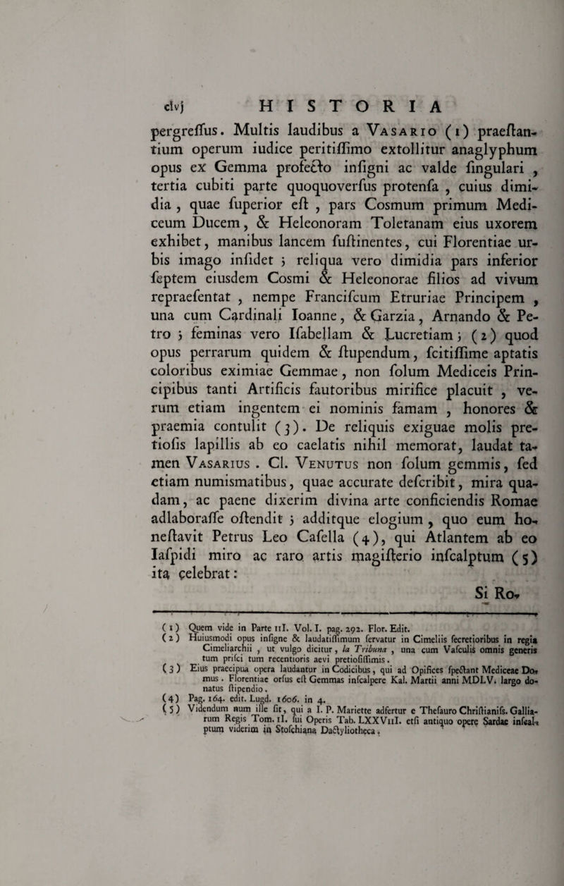 pergreffus. Multis laudibus a Vasario (i) praeftan- tium operum iudice peritiflimo extollitur anaglyphum opus ex: Gemma profeHo infigni ac valde fingulari , tertia cubiti parte quoquoverfus protenfa , cuius dimi¬ dia , quae fuperior eff , pars Cosmum primum Medi- ceum Ducem, &amp; Heleonoram Toletanam eius uxorem exhibet, manibus lancem fuffinentes, cui Florentiae ur¬ bis imago infidet 5 reliqua vero dimidia pars inferior feptem eiusdem Cosmi &amp; Heleonorae filios ad vivum repraefentat , nempe Francifcum Etruriae Principem , una cum Cardinali Ioanne, &amp; Garzia, Arnando &amp; Pe¬ tro 5 feminas vero Ifabellam &amp; Lucretiam (2) quod opus perrarum quidem &amp; fbupendum, fcitiflime aptatis coloribus eximiae Gemmae, non folum Mediceis Prin¬ cipibus tanti Artificis fautoribus mirifice placuit , ve¬ rum etiam ingentem ei nominis famam , honores &amp; praemia contulit (3). De reliquis exiguae molis pre- tiofis lapillis ab eo caelatis nihil memorat, laudat ta¬ men Vasarius . Cl. Venutus non folum gemmis, fed etiam numismatibus, quae accurate deferibit, mira qua¬ dam, ac paene dixerim divina arte conficiendis Romae adlaboraffe offendit 5 additque elogium , quo eum ho- neftavit Petrus Leo Cafeila (4), qui Atlantem ab eo Iafpidi miro ac raro artis magiflerio infealptum ( 5) ita celebrat: Si Ro* —......——-- --* ( i ) Quem vide in Parte ni. Vol. I. pag. 292. Flor. Edit. ( 2 ) Huiusmodi opus infigne &amp; laudatiflimum fervatur in Cimeliis fecretioribus in regi* Cimeliarchii , ut vulgo dicitur, la Tribuna , una cum VafcuJiS omnis generis tum prifei tum recentioris aevi pretiofilTimis. ( 3 ) Eius praecipua opera laudantur in Codicibus, qui ad Opifices fpe£!ant Mediceae Do* mus. Fjorentiae orfus eft Gemmas infealpere Kal. Martii anni MDLV. largo do¬ natus ftipendio. (4) Pag. 164. edit. Lugd. 1606. in 4. (5) Videndum num ille fit, qui a I. P. Mariette adfertur e Thefauro Chriftianifs. Gallia- rum Regis Tom. ii. fui Operis Tab. LXXV11I. etfi antiquo opere Sardae infcak ptum viderim &lt;n Stofchiana Daftyliotheca.