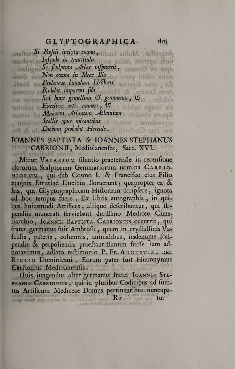 Si Rofcii inclyta manu, Iafpide in tantillula Se fculptum ^ Atlas infpexerit, Non ovum in Ideae Ilio Prolemve bimulam Hetloris Ridebit imparem fibi Sed hunc gemellum gemmeum, Excellere artis munere, iff Maiorem Atlantem Atlantium Stellis opus mirantibus Ditium probabit Hercule. IO ANNES BAPTISTA &amp; IO ANNES STEPHANUS CARRIONII, Mediolanenfes, Saec. XVI. 1*4^1 (i »&lt;u v i Rjfv An i A 1 % y &lt; ftm » «t • | r * * l1# f • »•*/■&lt; I Miror Vasarium filentio praeteriiffe in recenfione clarorum Scalptorum Gemmariorum nomina Carrio- Niorum 3 qui fub Cosmo I. &amp; Francifco eius Filio magnis Etruriae Ducibus floruerunt 5 quapropter ea &amp; his, qui Glyptographicam Hiftoriam fcripfere, ignota ad hoc tempus fuere . Ex libris autographis , in qui¬ bus huiusmodi Artifices, aliique defcribuntur, qui fli- pendiis munerati ferviebant ditiflimo Mediceo Cime¬ liarchio , Ioannes Baptista Carrionius occurrit, qui frater germanus fuit Ambrofii, quem in cryflallinis Va- fculis , pateris , columnis, animalibus, iisdemque fcal- pendis &amp; perpoliendis praefiantiflimum fuifie iam ad- notavimus, adlato teftimonio P. Fr. Augustini del R iccio Dominicani . Eorum pater fuit Hieronymus Carrionius Mediolanenfis. Huis iungendus alter germanus frater Ioannes Ste- phanus Carrionius , qui in pluribus Codicibus ad fum- tus Artificum Mediceae Domus pertinentibus nuncupa- R r tur