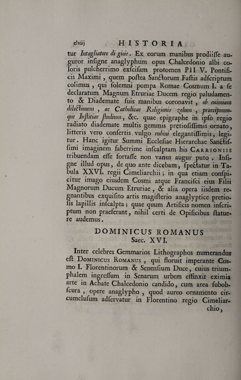 tur Intagliatore di gioie. Ex eorum manibus prodiifle au¬ guror infigne anaglyphum opus Chalcedonio albi co¬ loris pulcherrimo exfcifam protomen PII V. Pontifi¬ cis Maximi , quem poflea SanHorum Fallis adfcriptum colimus , qui folemni pompa Romae Cosmum I. a fe declaratum Magnum Etruriae Ducem regio paludamen¬ to &amp; Diademate fuis manibus coronavit , ob eximiam dileElionem , ac Catholicae Religionis zelum , praecipuum¬ que Iujlitiae jludium, &amp;c. quae epigraphe in ipfo regio radiato diademate multis gemmis pretiofiffimis ornato, litteris vero confertis vulgo irubini elegantiflimis, legi— tur . Hanc igitur Summi Ecclefiae Hierarchae Sanftif- fimi imaginem faberrime infcalptam his Carrioniis tribuendam effe fbrtaffe non vanus augur puto . Infi¬ gne illud opus, de quo ante dicebam, fpeflatur in Ta¬ bula XXVI. regii Cimeliarchii 3 in qua etiam confpi- citur imago eiusdem Cosmi atque Francifci eius Filii' Magnorum Ducum Etruriae , &amp; alia opera iisdem re¬ gnantibus exquifito artis magiflerio anaglyptice pretio- fis lapillis infcalpta 3 quae quum Artificis nomen infcri- ptum non praeferant, nihil certi de Opificibus ftatue- re audemus. DOMINICUS ROMANUS Saec. XVI. Inter celebres Gemmarios Lithographos numerandus eft Dominicus Romanus , qui floruit imperante Cos¬ mo I. Florentinorum &amp; Senenfium Duce, cuius trium¬ phalem ingreffum in Senarum urbem effinxit eximia arte in Achate Chalcedonio candido, cum area fubob- fcura , opere anaglypho , quod aureo ornamento cir- cumclufum adfervatur in Florentino regio Cimeliar¬ chio,