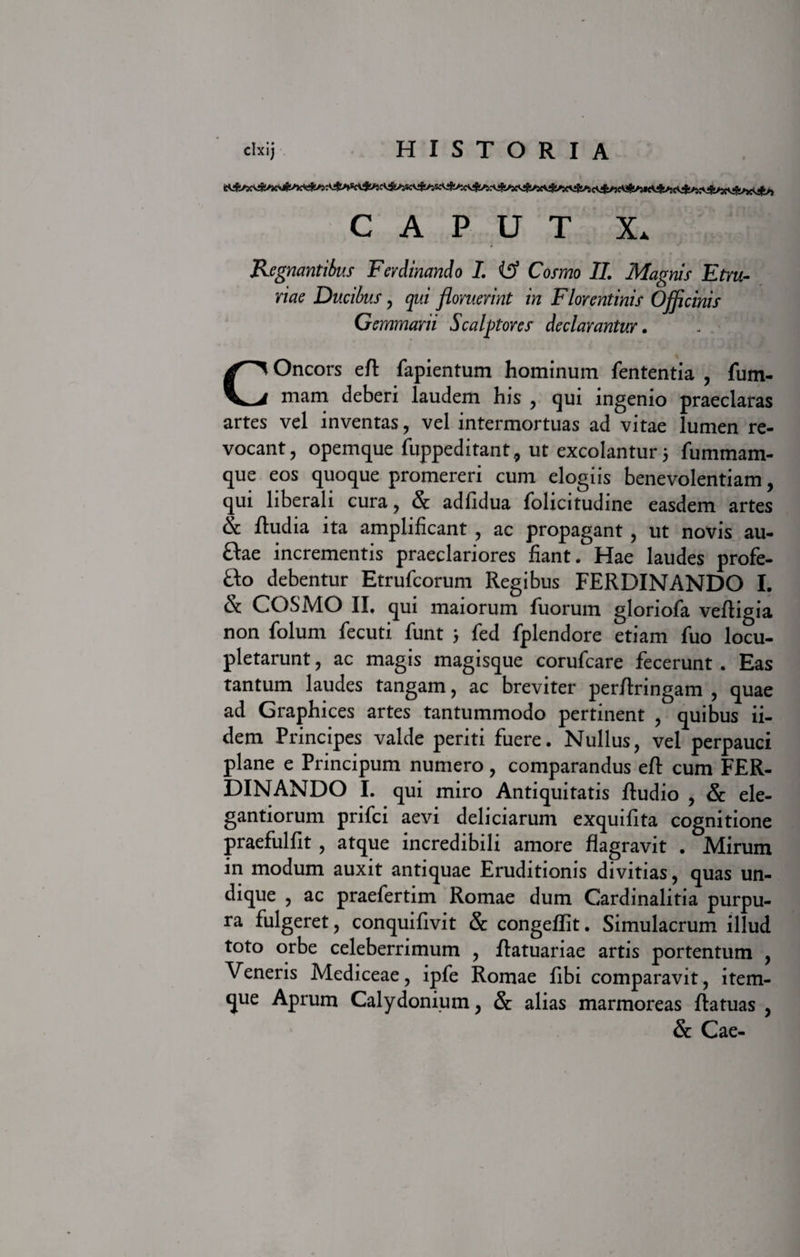 CAPUT X* Regnantibus Ferdinando I. {$ Cosmo II. Magnis Etru¬ riae Ducibus , qui floruerint in Florentinis Officinis Gemmarii Scalptores declarantur. Oncors efl: fapientum hominum fententia , fum- mam deberi laudem his , qui ingenio praeclaras artes vel inventas, vel intermortuas ad vitae lumen re¬ vocant, opemque fuppeditant, ut excolantur 5 fummam- que eos quoque promereri cum elogiis benevolentiam, qui liberali cura, &amp; adfidua folicitudine easdem artes &amp; ftudia ita amplificant , ac propagant , ut novis au- ftae incrementis praeclariores fiant. Hae laudes profe- fto debentur Etrufcorum Regibus FERDINANDO I. &amp; COSMO II, qui maiorum fuorum gloriofa vefligia non folum fecuti funt ; fed fplendore etiam fuo locu¬ pletarunt , ac magis magisque corufcare fecerunt . Eas tantum laudes tangam, ac breviter perflringam , quae ad Graphices artes tantummodo pertinent , quibus ii- dem Principes valde periti fuere. Nullus, vel perpauci plane e Principum numero, comparandus eft cum FER¬ DINANDO I. qui miro Antiquitatis Audio , &amp; ele¬ gandorum prifci aevi deliciarum exquifita cognitione praefulfit , atque incredibili amore flagravit . Mirum in modum auxit antiquae Eruditionis divitias, quas un¬ dique , ac praefertim Romae dum Cardinalitia purpu¬ ra fulgeret, conquifivit &amp; congeflit. Simulacrum illud toto orbe celeberrimum , Aatuariae artis portentum , Veneris Mediceae, ipfe Romae fibi comparavit, item- que Aprum Calydonium, &amp; alias marmoreas ftatuas , &amp; Cae- c