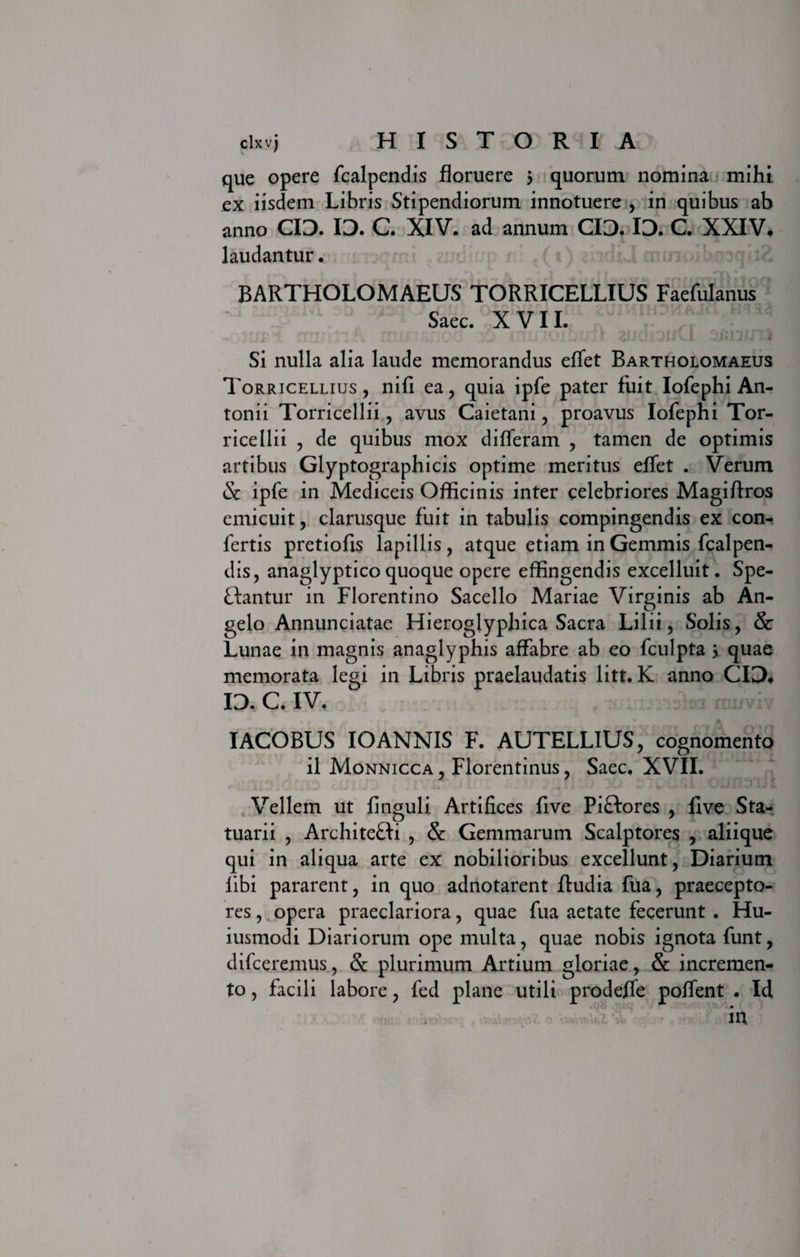 que opere fcalpendis floruere 3 quorum nomina mihi ex iisdem Libris Stipendiorum innotuere , in quibus ab anno CIO. ID. C. XIV. ad annum CIO. ID. C. XXIV, laudantur. BARTHOLOMAEUS TORRICELLIUS Faefulanus Saec. XVII. Si nulla alia laude memorandus effet Bartholomaeus Torricelliijs , nifi ea, quia ipfe pater fuit Iofephi An¬ tonii Torricellii, avus Caietani , proavus Iofephi Tor- ricellii , de quibus mox differam , tamen de optimis artibus Glyptographicis optime meritus effet . Verum &amp; ipfe in Mediceis Officinis inter celebriores Magiffros emicuit, clarusque fuit in tabulis compingendis ex con¬ fertis pretiofis lapillis, atque etiam in Gemmis fcalpen¬ dis, anaglyptico quoque opere effingendis excelluit. Spe- Ltantur in Florentino Sacello Mariae Virginis ab An¬ gelo Annunciatae Hieroglyphica Sacra Lilii, Solis, &amp; Lunae in magnis anaglyphis affabre ab eo fculpta 3 quae memorata legi in Libris praelaudatis litt. K anno CID, ID. C. IV. : -I muviv IACOBUS IO ANNIS F. AUTELLIUS, cognomento il Monnicca , Florentinus, Saec. XVII. Vellem ut finguli Artifices five Piftores , fi ve Sta¬ tuarii , ArchiteHi , &amp; Gemmarum Scalptores , aliique qui in aliqua arte ex nobilioribus excellunt, Diarium libi pararent, in quo adnotarent ffudia fua, praecepto¬ res , opera praeclariora, quae fua aetate fecerunt . Hu- iusmodi Diariorum ope multa, quae nobis ignota funt, difceremus, &amp; plurimum Artium gloriae, &amp; incremen¬ to , facili labore, fed plane utili prodeffe poffent . Id in