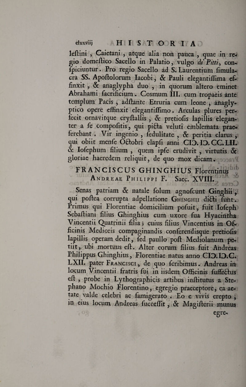 leftini , Caietani , atque alia non pauca , quae in rei gio domeftico Sacello in Palatio, vulgo de Pitti, con¬ spiciuntur . Pro regio Sacello ad S. Laurentium fimula- cra SS. Apoftolorum Iacobi, &amp; Pauli elegantiffima ef¬ finxit , Sc anaglypha duo , in quorum altero eminet Abrahami facrificium. Cosmum III. cum tropaeis ante templum Pacis , adftante Etruria cum leone , anagly¬ ptico opere effinxit elegantiffimo. Arculas plures per¬ fecit ornavitque cryftallis , &amp; pretiofis lapillis elegan¬ ter a fe compofitis, qui pifta veluti emblemata prae* ferebant . Vir ingenio , Sedulitate , &amp; peritia clarus , qui obiit menSe Oftobri elapfi anni CID. ID. CC. LII. &amp; Iofephum filium , quem ipfe erudivit , virtutis &amp; gloriae haeredem reliquit, de quo mox dicam. FRANCISCUS GHINGHIUS Florentinus : Andreae Philippi F. Saec. XVIII. nb2 Senas patriam &amp; natale Solum agnofcunt Ginghii, qui poftea corrupta adpellatione Ghinghii di&amp;i Sunt. Primus qui Florentiae domicilium pofuit, fuit Iofeph Sebaftiani filius Ghinghius cum uxore Sua Hyacintha Vincentii Quatrinii filia 5 cuius filius Vincentius in Of- ficinis Mediceis compaginandis conferendisque pretiofis lapillis operam dedit, Sed paullo poft Mediolanum pe¬ tiit, ubi mortuus eft. Alter eorum filius fuit Andreas Philippus Ghinghius, Florentiae natus anno CIO.ID.C. LXII. pater Francisci , de quo Scribimus. Andreas in locum Vincentii fratris fui in iisdem Officinis fuffe&amp;us eft , probe in Lythographicis artibus inftitutus a Ste- phano Mochio Florentino, egregio praeceptore, ea ae¬ tate valde celebri ac famigerato . Eo e vivis erepto , in eius locum Andreas fucceffit, &amp; Magifterii munus egre-.