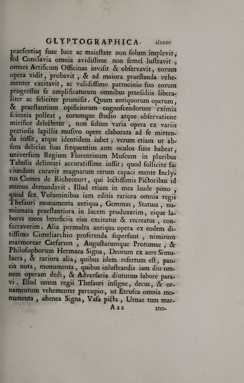 praefentia^ fuae luce ac maieflate non folum implevit, ied Conclavia omnia avidiffime non femel luftravit , omnes Artificum Officinas invifit &amp; obfervavit, eorum opera vidit, probavit , &amp; ad maiora praeftanda vehe¬ menter excitavit, ac validiffimo patrocinio fuo eorum progreffus fe amplificaturum omnibus praefidiis libera- liter ac feliciter promifit. Quum antiquorum operum, &amp; praeftantium opificiorum cognofcendorum eximia fcientia polleat , eorumque ftudio atque obfervatione mirifice deleftetur , non folum varia opera ex variis pretiofis lapillis mufivo opere elaborata ad fe mitten¬ da iuffit, atque identidem iubet 5 verum etiam ut ab- fens delicias fuas frequentius ante oculos fuos habeat, univerfum Regium Florentinum Mufeum in pluribus Tabulis delineari accuratiffime iuffit 5 quod follicite fa- ciundum curavit magnarum rerum capaci mente Incly¬ tus Comes de Richecourt, qui leftiffimis Pi&amp;oribus id munus demandavit . Illud etiam in mea laude pono , quod fex Voluminibus iam editis rariora omnia regii Thefauri monumenta antiqua, Gemmas, Statuas, nu¬ mismata praeftantiora in lucem produxerim, eique la¬ bores meos beneficiis eius excitatus Sc recreatus , con- fecraverim. Alia permulta antiqua opera ex eodem di- tiffimo Cimeliarchio proferenda fuperfunt , nimirum marmoreae Caefarutn , Auguftarumque Protomae , &amp; Philofophorum Hennaea Signa, Deorum ex aere Simu¬ lacra, &amp; rariora alia, quibus idem refertum efl, pau¬ cis nota, monumenta, quibus inluflrandis iam diu om¬ nem operam dedi, &amp; Adverfaria diuturno labore para¬ vi . Illud unum regii Thefauri infigne, decus, &amp; or¬ namentum vehementer percupio, ut Etrufca omnia mo¬ numenta , ahenea Signa, Vafa pi£Ia , Urnae tum mar- A aa mo-