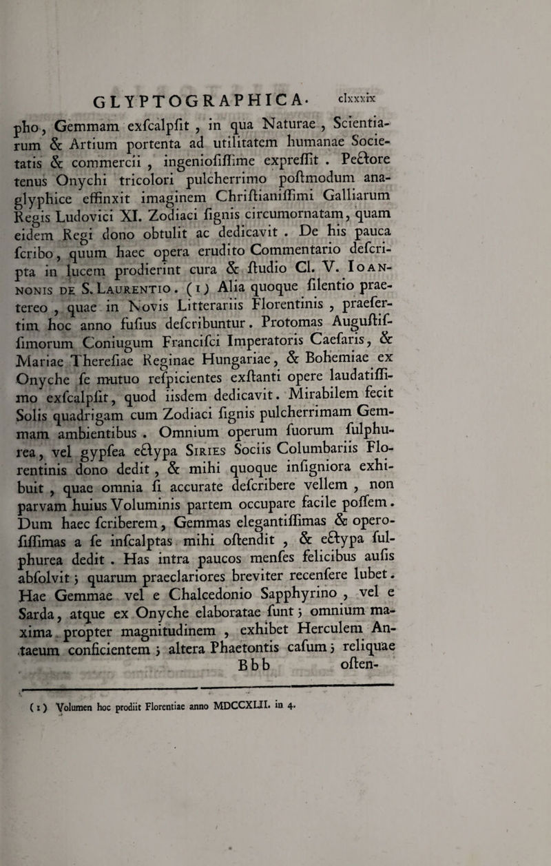 pho, Gemmam exfcalplit , in qua Naturae , Scientia¬ rum &amp; Artium portenta ad utilitatem humanae Socie¬ tatis &amp; commercii , ingeniofiffime expreffit . Peftore tenus Onychi tricolon pulcherrimo poftmodum ana- glyphice effinxit imaginem Ghriftianiffimi Galliarum Regis Ludovici XI. Zodiaci fignis circumornatam, quam eidem Regi dono obtulit ac dedicavit . De his pauca fcribo, quum haec opera erudito Commentario defcri- pta in lucem prodierint cura &amp; ftudio Cl. V. Io an¬ nonis de S. Laurentio . (ij Alia quoque filentio prae¬ tereo , quae in Novis Litterariis Florentinis , praefer- tim hoc anno fufius defcribuntur. Protomas Auguftif- fimorum Coniugum Francifci Imperatoris Caefaris, &amp; Mariae Therefiae Reginae Hungariae, &amp; Bohemiae ex Onyche fe mutuo refpicientes exflanti opere laudatiffi- mo exfcalplit, quod iisdem dedicavit. Mirabilem fecit Solis quadrigam cum Zodiaci fignis pulcherrimam Gem¬ mam ambientibus . Omnium operum fuorum fulphu- rea, vel gypfea eflypa Siries Sociis Columbariis Flo¬ rentinis dono dedit , &amp; mihi quoque infigniora exhi¬ buit , quae omnia fi accurate defcribere vellem , non parvam huius Voluminis partem occupare facile poffem. Dum haec fcriberem, Gemmas elegantiffimas &amp; opero- fiffimas a fe infcalptas mihi oftendit , &amp; eftypa ful- phurea dedit . Flas intra paucos menfes felicibus aulis abfolvit 5 quarum praeclariores breviter recenfere lubet. Hae Gemmae vel e Chalcedonio Sapphyrino , vel e Sarda, atque ex Onyche elaboratae funt 5 omnium ma¬ xima propter magnitudinem , exhibet Herculem An¬ taeum conficientem j altera Phaetontis cafums reliquae B b b often- ( 1) Volumen hoc prodiit Florentiae anno MDCCXLII» in 4.