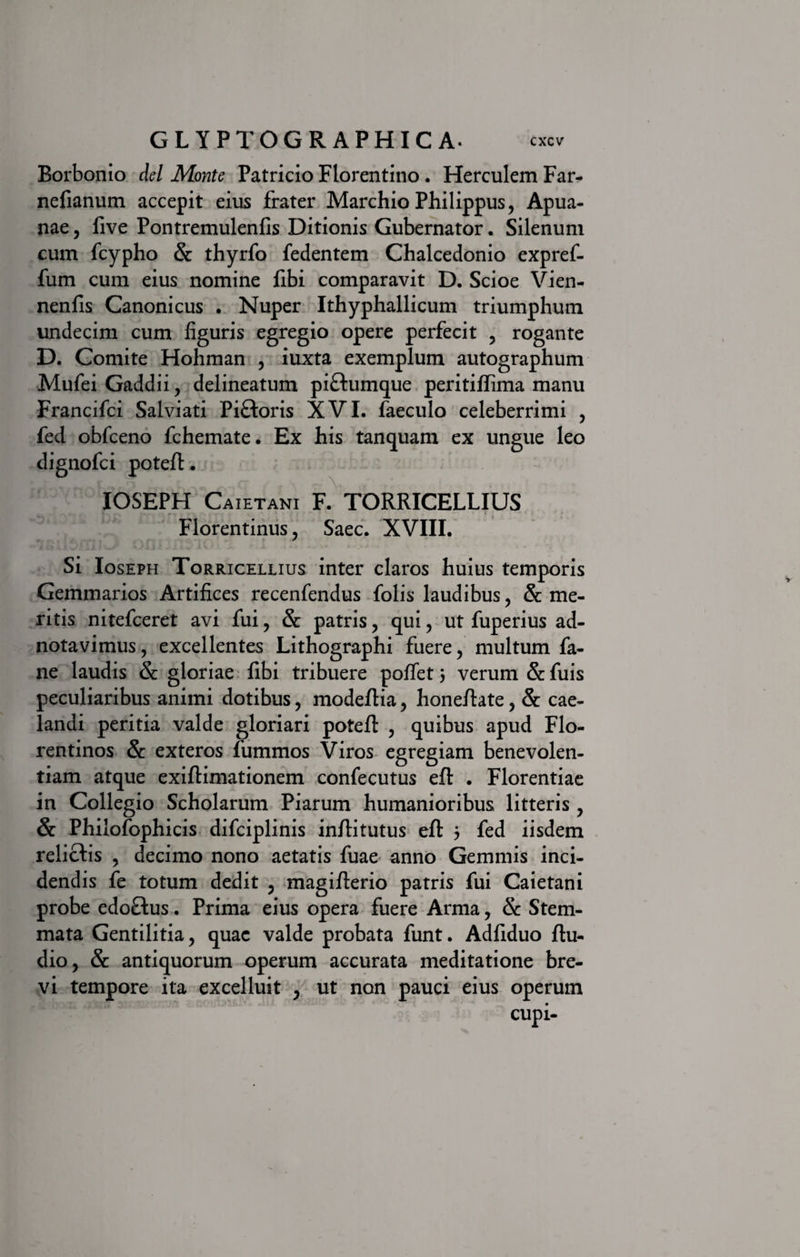 Borbonio dei Monte Patricio Florentino . Herculem Far- nefianum accepit eius frater Marchio Philippus, Apua- nae, five Pontremulenfis Ditionis Gubernator. Silenum cum fcypho &amp; thyrfo fedentem Chalcedonio expref- fum cum eius nomine fibi comparavit D. Scioe Vien- nenfis Canonicus . Nuper Ithyphallicum triumphum undecim cum figuris egregio opere perfecit , rogante D. Comite Hohman , iuxta exemplum autographum Mufei Gaddii, delineatum pi&amp;umque peritiflima manu Francifci Salviati Pi&amp;oris XVI. faeculo celeberrimi , fed obfceno fchemate. Ex his tanquam ex ungue leo dignofci potefl. IOSEPH Caietani F. TORRICELLIUS Florentinus, Saec. XVIII. Si Ioseph Torriceluus inter claros huius temporis Gemmarios Artifices recenfendus folis laudibus, &amp; me¬ ritis nitefceret avi fui, &amp; patris, qui, ut fuperius ad- notavimus, excellentes Lithographi fuere, multum fa- ne laudis &amp; gloriae fibi tribuere poffet 5 verum &amp; fuis peculiaribus animi dotibus, modeflia, honeflate, &amp; cae¬ landi peritia valde gloriari potefl , quibus apud Flo¬ rentinos &amp; exteros fummos Viros egregiam benevolen¬ tiam atque exiflimationem confecutus efl . Florentiae in Collegio Scholarum Piarum humanioribus litteris , &amp; Philofophicis difciplinis inflitutus efl j fed iisdem relictis , decimo nono aetatis fuae anno Gemmis inci¬ dendis fe totum dedit , magiflerio patris fui Caietani probe edoftus. Prima eius opera fuere Arma, &amp; Stem¬ mata Gentilitia, quae valde probata funt. Adfiduo flu- dio, &amp; antiquorum operum accurata meditatione bre¬ vi tempore ita excelluit , ut non pauci eius operum cupi-